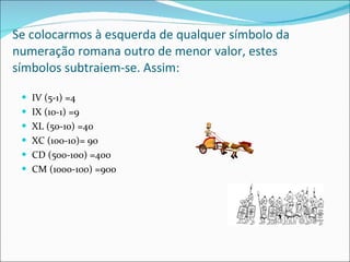 Se colocarmos à esquerda de qualquer símbolo da numeração romana outro de menor valor, estes símbolos subtraiem-se. Assim: IV (5-1) =4 IX (10-1) =9 XL (50-10) =40 XC (100-10)= 90 CD (500-100) =400 CM (1000-100) =900 