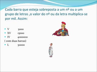 Cada barra que esteja sobreposta a um nº ou a um grupo de letras ,o valor do nº ou da letra multiplica-se por mil. Assim: V  5000 XV  15000 IV  4000000 ( com duas barras) L  50000 