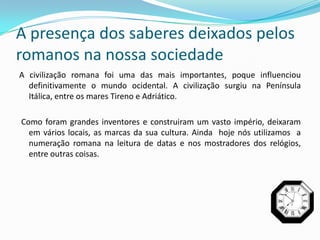 A presença dos saberes deixados pelos
romanos na nossa sociedade
A civilização romana foi uma das mais importantes, poque influenciou
  definitivamente o mundo ocidental. A civilização surgiu na Península
  Itálica, entre os mares Tireno e Adriático.

Como foram grandes inventores e construiram um vasto império, deixaram
  em vários locais, as marcas da sua cultura. Ainda hoje nós utilizamos a
  numeração romana na leitura de datas e nos mostradores dos relógios,
  entre outras coisas.
 