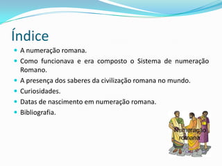 Índice
 A numeração romana.
 Como funcionava e era composto o Sistema de numeração
    Romano.
   A presença dos saberes da civilização romana no mundo.
   Curiosidades.
   Datas de nascimento em numeração romana.
   Bibliografia.
 