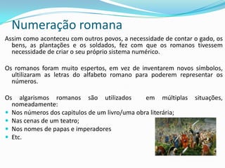 Numeração romana
Assim como aconteceu com outros povos, a necessidade de contar o gado, os
  bens, as plantações e os soldados, fez com que os romanos tivessem
  necessidade de criar o seu próprio sistema numérico.

Os romanos foram muito espertos, em vez de inventarem novos símbolos,
  ultilizaram as letras do alfabeto romano para poderem representar os
  números.

Os algarismos romanos são utilizados           em múltiplas    situações,
  nomeadamente:
 Nos números dos capitulos de um livro/uma obra literária;
 Nas cenas de um teatro;
 Nos nomes de papas e imperadores
 Etc.
 