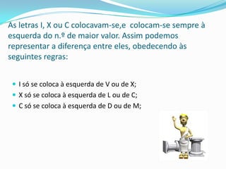 As letras I, X ou C colocavam-se,e colocam-se sempre à
esquerda do n.º de maior valor. Assim podemos
representar a diferença entre eles, obedecendo às
seguintes regras:


  I só se coloca à esquerda de V ou de X;
  X só se coloca à esquerda de L ou de C;
  C só se coloca à esquerda de D ou de M;
 