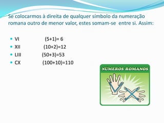 Se colocarmos à direita de qualquer símbolo da numeração
romana outro de menor valor, estes somam-se entre si. Assim:

 VI           (5+1)= 6
 XII         (10+2)=12
 LIII       (50+3)=53
 CX         (100+10)=110
 