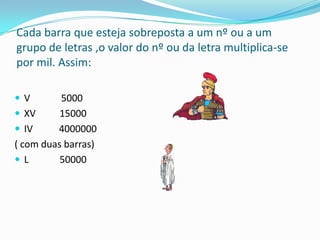 Cada barra que esteja sobreposta a um nº ou a um
grupo de letras ,o valor do nº ou da letra multiplica-se
por mil. Assim:

V        5000
 XV      15000
 IV     4000000
( com duas barras)
L        50000
 