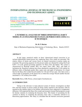 International Journal of Mechanical Engineering and Technology (IJMET), ISSN 0976 –
6340(Print), ISSN 0976 – 6359(Online) Volume 4, Issue 3, May - June (2013) © IAEME
554
A NUMERICAL ANALYSIS OF THREE-DIMENSIONAL DARCY
MODEL IN AN INCLINED RECTANGULAR POROUS BOX USING S A
R TECHNIQUE
Dr. R. P. Sharma
Dept. of Mechanical Engineering, Birla Institute of Technology, Mesra, Ranchi, 835215
India
ABSTRACT
In this paper, numerical studies on three- dimensional natural convection in an
inclined differentially heated porous box employing Darcy flow model are presented. The
relative effects of inertia and viscous forces on natural convection in porous media are
examined. The governing equations for the present studies are obtained by setting Da=0 and
Fc/Pr = 0 in the general governing equations for Darcy flow description. The system is
characterized by Rayleigh number (Ra), two aspect ratios (ARY, ARZ), and angle of
inclination (φ). Numerical solutions have been obtained by employing the S A R scheme for
different values of Rayleigh number (Ra), aspect ratio and angle of inclination. It is found
that for the Darcy flow model Nusselt number for 3-D and 2-D are same. Also there exists a
critical angle of inclination of the porous box at which the average Nusselt number become
maximum i.e. 30° in Darcy flow model.
Keywords: Darcy, SAR, Porous, critical angle of inclination etc.
1.0 INTRODUCTION
Owing to the relevance in many physical system of interest, investigation on fluid
flow and heat transfer in porous media are being widely reported in the literature. Gill [1]
reported on the stability aspects of an infinite vertical porous layer subjected to a temperature
difference. Gill employed the Darcy flow model and assumed constant fluid properties except
for density variation in evaluating the buoyancy force. This feature of accounting for the
variation in density in evaluating the buoyancy force only is commonly referred to as
Boussinesq approximation. The study [1] concluded that the thermal convection generated
INTERNATIONAL JOURNAL OF MECHANICAL ENGINEERING
AND TECHNOLOGY (IJMET)
ISSN 0976 – 6340 (Print)
ISSN 0976 – 6359 (Online)
Volume 4, Issue 3, May - June (2013), pp. 554-561
© IAEME: www.iaeme.com/ijmet.asp
Journal Impact Factor (2013): 5.7731 (Calculated by GISI)
www.jifactor.com
IJMET
© I A E M E
 