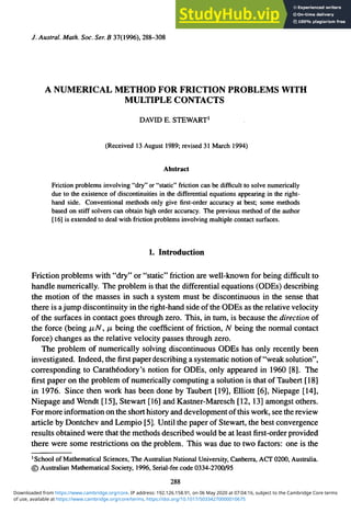 /. Austral. Math. Soc. Ser. B 37(1996), 288-308
A NUMERICAL METHOD FOR FRICTION PROBLEMS WITH
MULTIPLE CONTACTS
DAVID E. STEWART1
(Received 13 August 1989; revised 31 March 1994)
Abstract
Friction problems involving "dry" or "static" friction can be difficult to solve numerically
due to the existence of discontinuities in the differential equations appearing in the right-
hand side. Conventional methods only give first-order accuracy at best; some methods
based on stiff solvers can obtain high order accuracy. The previous method of the author
[16] is extended to deal with friction problems involving multiple contact surfaces.
1. Introduction
Friction problems with "dry" or "static" friction are well-known for being difficult to
handle numerically. The problem is that the differential equations (ODEs) describing
the motion of the masses in such a system must be discontinuous in the sense that
there is ajump discontinuity in the right-hand side of the ODEs as the relative velocity
of the surfaces in contact goes through zero. This, in turn, is because the direction of
the force (being fj,N, /x being the coefficient of friction, N being the normal contact
force) changes as the relative velocity passes through zero.
The problem of numerically solving discontinuous ODEs has only recently been
investigated. Indeed, thefirstpaper describing a systematic notion of "weak solution",
corresponding to Carathe'odory's notion for ODEs, only appeared in 1960 [8]. The
first paper on the problem of numerically computing a solution is that of Taubert [18]
in 1976. Since then work has been done by Taubert [19], Elliott [6], Niepage [14],
Niepage and Wendt [15], Stewart [16] and Kastner-Maresch [12,13] amongst others.
For more information on the short history and development of this work, see the review
article by Dontchev and Lempio [5]. Until the paper of Stewart, the best convergence
results obtained were that the methods described would be at leastfirst-orderprovided
there were some restrictions on the problem. This was due to two factors: one is the
1
School of Mathematical Sciences, The Australian National University, Canberra, ACT 0200, Australia.
© Australian Mathematical Society, 1996, Serial-fee code 0334-2700/95
288
of use, available at https://www.cambridge.org/core/terms. https://doi.org/10.1017/S0334270000010675
Downloaded from https://www.cambridge.org/core. IP address: 192.126.158.91, on 06 May 2020 at 07:04:16, subject to the Cambridge Core terms
 