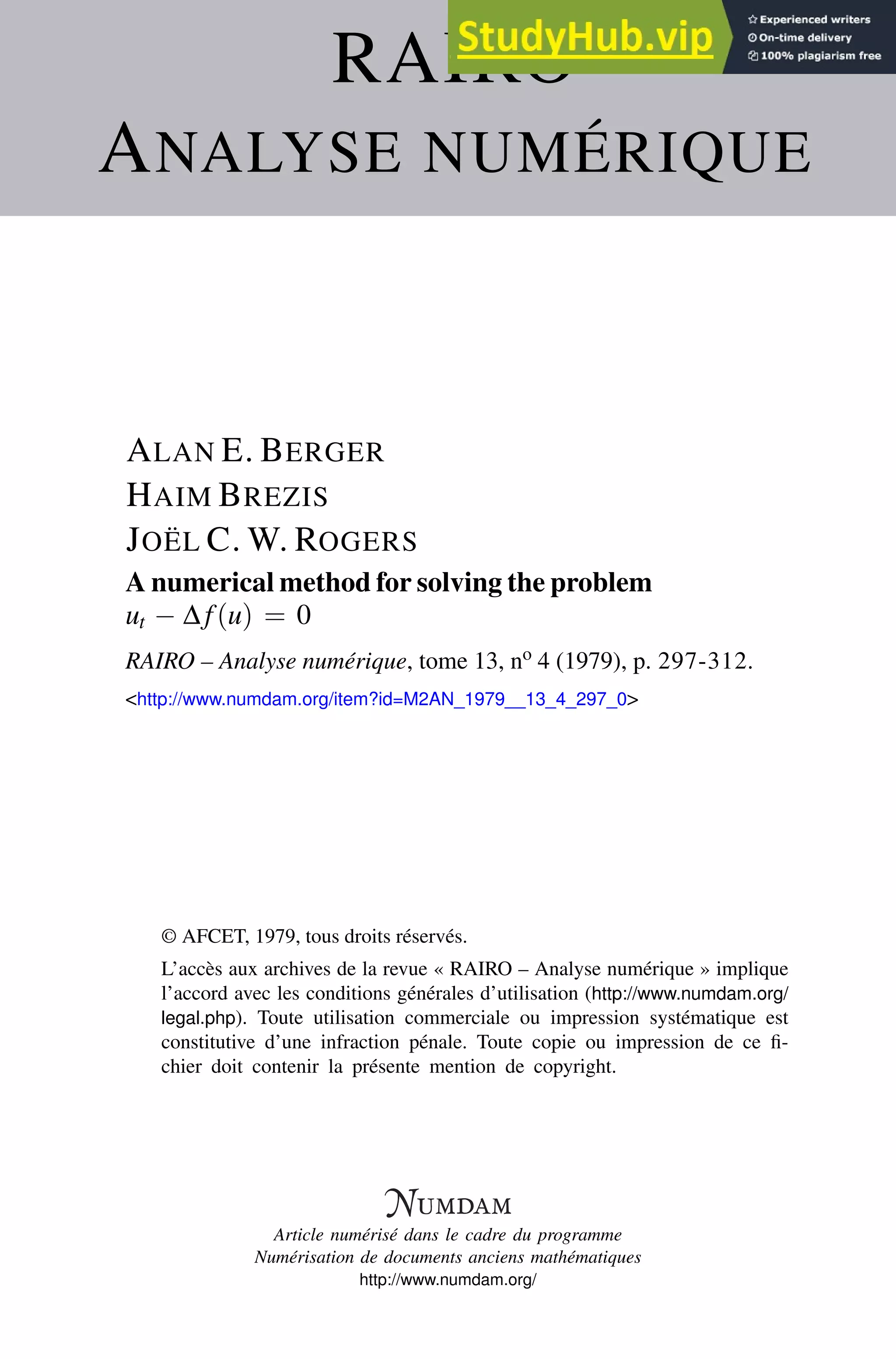RAIRO
ANALYSE NUMÉRIQUE
ALAN E. BERGER
HAIM BREZIS
JOËL C. W. ROGERS
A numerical method for solving the problem
ut − ∆f(u) = 0
RAIRO – Analyse numérique, tome 13, no 4 (1979), p. 297-312.
<http://www.numdam.org/item?id=M2AN_1979__13_4_297_0>
© AFCET, 1979, tous droits réservés.
L’accès aux archives de la revue « RAIRO – Analyse numérique » implique
l’accord avec les conditions générales d’utilisation (http://www.numdam.org/
legal.php). Toute utilisation commerciale ou impression systématique est
constitutive d’une infraction pénale. Toute copie ou impression de ce fi-
chier doit contenir la présente mention de copyright.
Article numérisé dans le cadre du programme
Numérisation de documents anciens mathématiques
http://www.numdam.org/
 