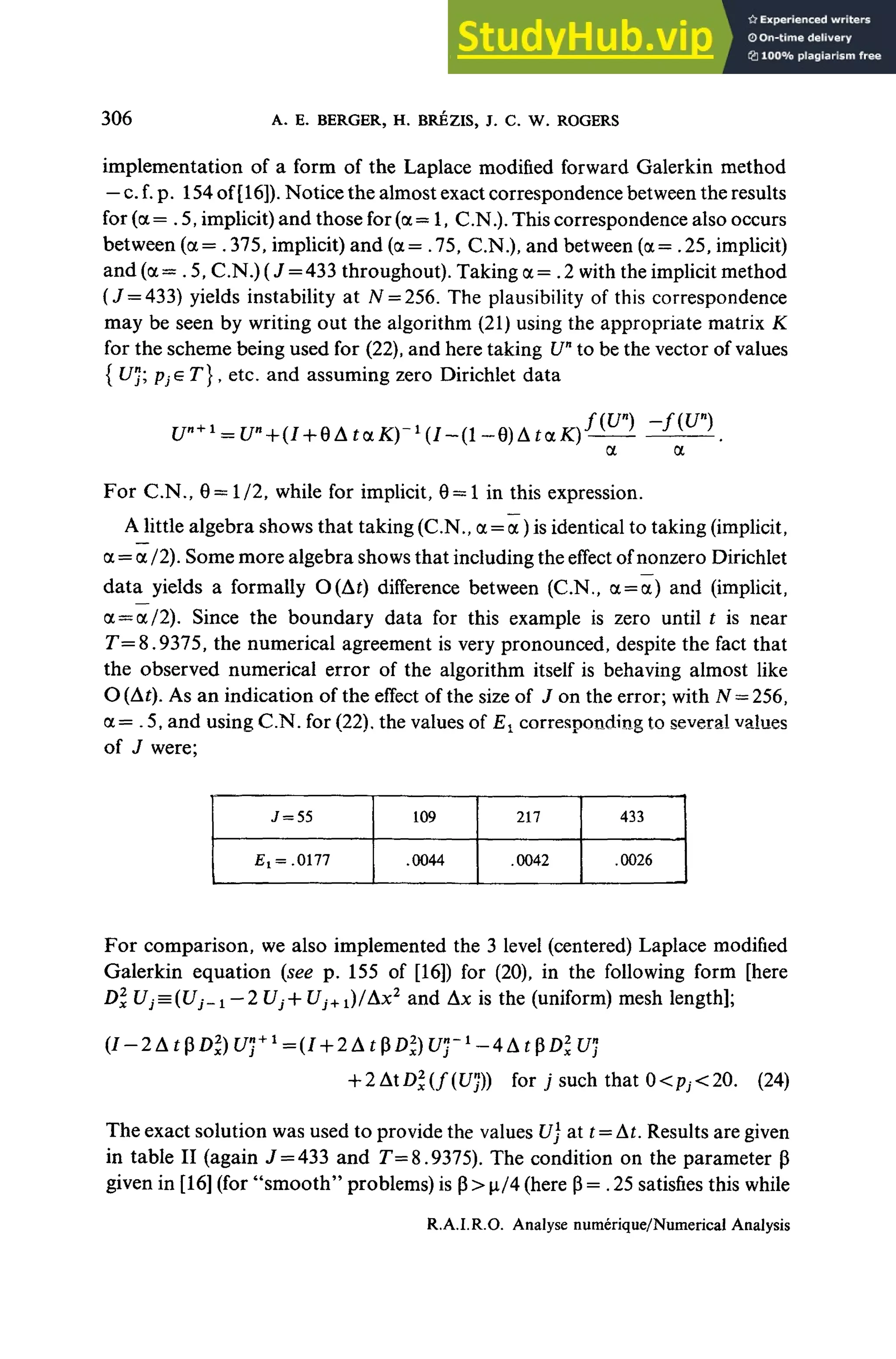 306 A. E. BERGER, H. BRÉZIS, J. C. W. ROGERS
implementation of a form of the Laplace modified forward Galerkin method
— c.f. p. 154of [16]).Notice the almost exact correspondence between the results
for (a = .5, implicit) and those for (a— 1, C.N.). This correspondence also occurs
between (a = .375, implicit) and (a= .75, C.N.), and between (oc = .25, implicit)
and (a = .5, C.N.) (J =433 throughout). Taking a = .2 with the implicit method
(J = 433) yields instability at A
f= 256. The plausibility of this correspondence
may be seen by writing out the algorithm (21) using the appropriate matrix K
for the scheme being used for (22), and here taking Un
to be the vector of values
{ L/"; pjGT}, etc. and assuming zero Dirichlet data
ƒ(£/") -f{U»)
For C.N., 9= 1/2, while for implicit, 0= 1 in this expression.
Alittle algebra shows that taking (C.N., a = a )is identical to taking (implicit,
a = a /2). Some more algebra shows that including the effect ofnonzero Dirichiet
data yields a formally O(At) différence between (C.N,, a = a) and (implicit,
<
x = a/2). Since the boundary data for this example is zero until t is near
r=8.9375, the numerical agreement is very pronounced, despite the fact that
the observed numerical error of the algorithm itself is behaving almost like
O (At). As an indication of the effect of the size of J on the error; with N = 256,
a= .5, and using C.N. for (22), the values of £, corresponding to several values
of J were;
f^.0177
109
.0044
217
.0042
433
.0026
For comparison, we also implemented the 3 Ievel (centered) Laplace modified
Galerkin équation {see p. 155 of [16]) for (20), in the foliowing form [here
Dl Uj^iUj-i-2 Uj+ *7j+1)/Ax2
and Ax is the (uniform) mesh length];
+ 2AD2
x(f(U'})) forysuchthatO<p;<20. (24)
The exact solution was used to provide the values U) at t= At. Results are given
in table II (again J = 433 and T=8.9375). The condition on the parameter p
given in [16] (for "smooth" problems) is p> |x/4 (here (3= .25 satisfies this while
R.A.I.R.O. Analyse numérique/Numerical Analysis
 