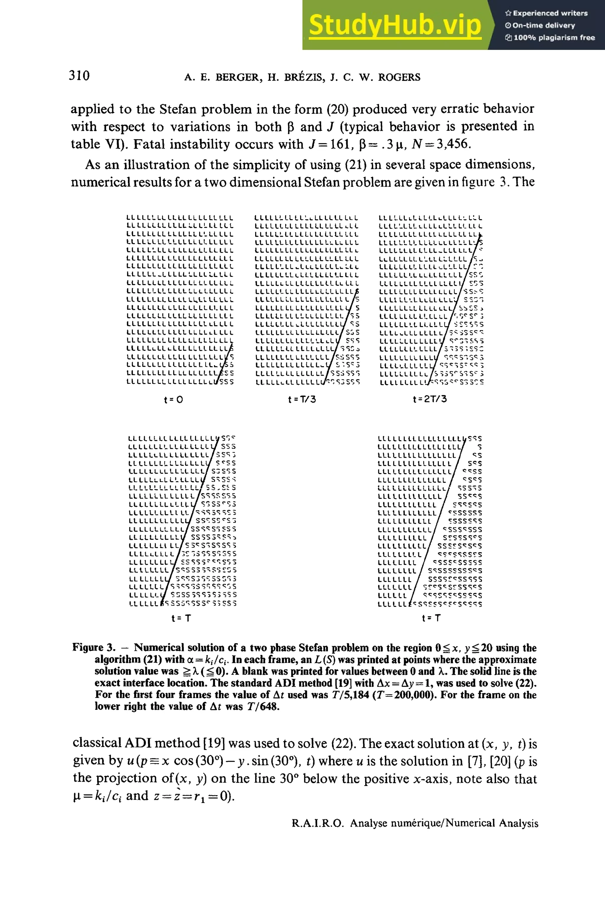 310 A. E. BERGER, H. BRÉZIS, J. C, W. ROGERS
applied to the Stefan problem in the form (20)produced very erratic behavior
with respect to variations in both P and J (typical behavior is presented in
table VI). Fatal instability occurs with J=161, p= .3(a,N= 3,456.
As an illustration of the simplicity of using (21)in several space dimensions,
numerical results for a twodimensional Stefan problem aregiven infigure 3. The
LLLLLLLLLLLLLLLLLLLLL
LLLLLLLLLLLLLLLLLLILL
LLLLLLLLLLLLLLLLLLLLL
LLLLLLLLLLLLLLLLLLLLL
LLLLLLLLLLLLLLLLLLLLt
LLLLLLLLLLLLLLLLLLLLL
LLLLLLLLLLLLLLLLLLLLL
LLLLLL-LLLLLLLLLLLLLL
LLLLLLLLLLLLLLLLLLLLL
LLLLLLLLLLLLLLLLLLLLL
LLLLLLLLLLLLLL.LLLLLLL
LLLLLLLLLLLLLLLLLLLLL
LLLLLLLLLLLLLLLLLLLLL
LLLLLLLLLLLLLLLLLLLLL
LLLLLLLLLLLLLLLLLLLLL
LLLLLLLLLLLLLLLLLLLLL
LLLLLi-LLi-LLLLlLLLLlLJÊ
LLLLLLLLLLLLLLLLLLL/S
LLLLLLLL LLLLLLL LL_LJSS
LLLLLLLLLLLLLLLLLL£SS
LLLLLLLLLLLLLLLLLl/SSS
L L L L L L L L L L ' - U L L L L L L L L L
LLLLLLLLLLLLLLLLLLuLL
LLLLLLLLLLLLLLLLLLLLL
LLLLLLLLLLLLLLLLLLLLL
LLLLLLLLLL LLLLLLLLLLc
LLLLLLLLLLLLLLLLLLLLL
L L L L L ' - L L - L L L L L L L L ^ L L L
LLLLLLLLLLLLLLLLLLLLL
LLLLLLLLLLLLLLLLLLLLL
LLLLLLLLLLLLLLLLLLLLÉ
LLLLLLLLLLLLLLLLLtL/S
LLLLLLLL LLLLLL LLLLL/S
LLLLLL LLLLLLLLLLLL h S
/
LLLLLLLLLLLLLLLLL/S3S
LL LLLLLL L L L L L L L L / 3 SCi
LLLLLLLLL L L /
LLLLLLLLLLLLLLL/
LLLLLLLLLLLLLL/SSbSSS
/
LLLLLL LLLLLLI-L L L L L L L L
L L L L ' - L L L L L L L L L L L L L L I L
LLLLLLLLLLLL LLLLLL LL f
LLLLLLLL LLLL LL LL LL Lij
LLLLLLLLLLLL-LLLLLL
LuLLLLLLL'.LL LLLLLL J
LLLLLLLL LLLL-.LLLLL/
LLLLLL'.L LLLLLL LLL/SSÎ,
LLLLLLLLLLLLLLLL1/
LLLLLLLL LLLLLLLL/S S--s
L L L L L L ' - L L L L L L L L ' J SS31
LLLLLLLLLLLLLLL/ SbSSJ
LLLLLLLLLLLLL
LLLLuLLLLLLI
LLLLLLLLLLLI
LLLLLLLLLLLI
LLLLLLLLLLLI
t = T/3
LLLLLLLLLLL
L L L L L L L L L L L L L L L L L / S S S
LLLLLLLLLLLLLLLL/5SSJ
LLLLLLLLLLLLLLLU
LLLLLLLLLLLLLLL/ S3S*ÎS
LLLLLLLLLLLLLLt/ S^SSS
LL LL LL LL LL LL LL/ 5S - S
S S
LLLLLLLLLLLLL/SSSSSSS
L L L L L L L L L L L L L / S^S5r
S5
LLLLLLLLLlLL/"SSS
LLLLLLLLLLLL
LLLLLLLLLLy
LLLLLL Lt LL/S3^S"SSSS 5
LL L L L L LL L/IC "S <ÎS SS SSS
LLLLLLLLL/ESSSS-^'ÎSSS
LLtLLLLL/S^SSS^'SSSSS
LLLLLLLL
LLLLLLL S SSS3 S3 SS5
LLLLL LLLLLLLL LLLLI/S^S
LLLLLLLLLLLLLLLLL
LLLLLLLLLLLLLLLL/
LLLLLLLLLLLLLLL i
LLLLLLLLLLLLLLL/
LLLLLLLLLLLLLL,
LLLLLLLLLLLLLL/
LLLLLLLLLLLLL/
LLLLLLULLLL
LLLLLLLLLLLL^
LLLLLLLLLLL
LLLLLLLLLLL/
LLLLLLLLLLy
LLLLLLLLLL/
LLLLLLLLL>
LLLLLLLL
LLLLLLLL
LLLLLLL
LLLLLLL
LLLLLL
LLLLLL
t=T
Figure 3. - Numerical solution of a two phase Stefan problem on the région O^x, y^20 using the
algorithm (21)with a = /c,7c,-. In each frame, an L(S)wasprinted at points where the approximate
solution value was ^ A.(^ 0). A blank wasprinted forvalues between 0 and X.Thesolid line isthe
exact interface location. Thestandard ADI method [19]with Ax= Ay = 1, wasused to solve(22).
For the first four frames the value of At used was 775,184 (7=200,000). For the frame onthe
lower rigbt the value of At was 77648.
classical ADImethod [19] wasused tosolve (22).Theexact solution at (x, y, t) is
given by u(p= x cos(30°) - y. sin(30°), t)where u is thesolution in [7],[20](p is
the projection of(x, y) on the line 30°below the positive x-axis, note also that
i=ki/ci and z= z—r1 =0).
R.A.Ï.R.O. Analyse mimérique/Numerical Analysis
 