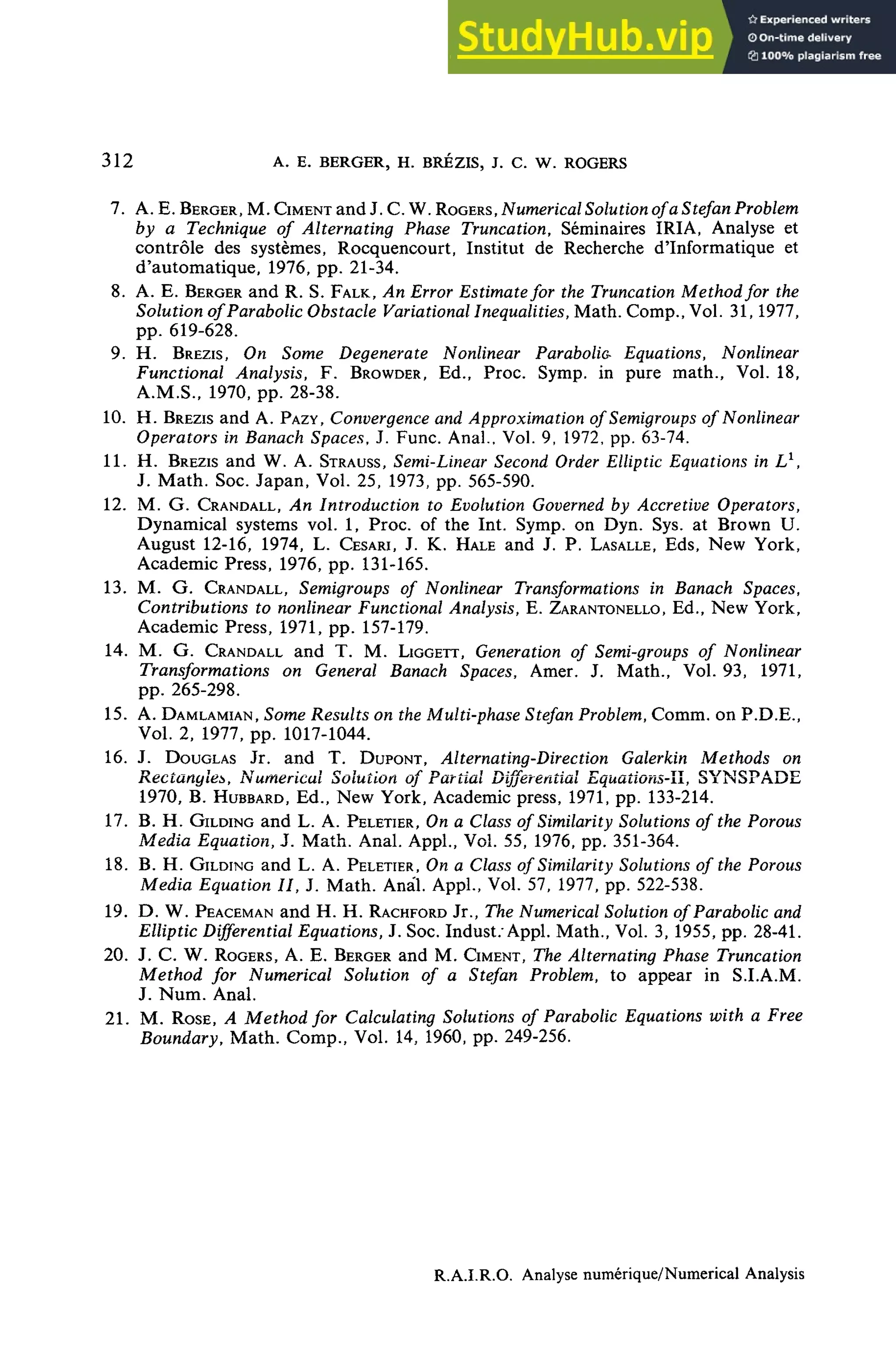 312 A. E. BERGER, H. BRÉZIS, J. C. W. ROGERS
7. A. E. BERGER, M. CIMENT and J. C. W. ROGERS, Numerical Solution ofa Stefan Problem
by a Technique of Alternating Phase Truncation, Séminaires IRIA, Analyse et
contrôle des systèmes, Rocquencourt, Institut de Recherche d'Informatique et
d'automatique, 1976, pp. 21-34.
8. A. E. BERGER and R. S. FALK, An ErrorEstimatefor the Truncation Methodfor the
Solution ofParabolic Obstacle Variational Inequalities, Math. Comp., Vol. 31,1977,
pp. 619-628.
9. H. BREZIS, On Some Degenerate Nonlinear Parabolia Equations, Nonlinear
Functional Analysis, F. BROWDER, Ed., Proc. Symp. in pure math., Vol. 18,
A.M.S., 1970, pp. 28-38.
10. H. BREZIS and A. PAZY, Convergence andApproximation of Semigroups of Nonlinear
Operators in Banach Spaces, J. Func. Anal., Vol. 9, 1972, pp. 63-74.
IL H. BREZIS and W. A. STRAUSS, Semi-Linear Second OrderElliptic Equations in L1
,
J. Math. Soc. Japan, Vol. 25, 1973, pp. 565-590.
12. M. G. CRANDALL, An Introduction to Evolution Governed by Accretive Operators,
Dynamical Systems vol. 1, Proc. of the Int. Symp. on Dyn. Sys. at Brown U.
August 12-16, 1974, L. CESARI, J. K. HALE and J. P. LASALLE, Eds, New York,
Academie Press, 1976, pp. 131-165.
13. M. G. CRANDALL, Semigroups of Nonlinear Transformationsin Banach Spaces,
Contributions to nonlinearFunctionalAnalysis, E. ZARANTONELLO, Ed., New York,
Academie Press, 1971, pp. 157-179.
14. M. G. CRANDALL and T. M. LIGGETT, Générationof Semi-groups of Nonlinear
Transformations on General Banach Spaces, Amer. J. Math., Vol. 93, 1971,
pp. 265-298.
15. A. DAMLAMIAN, Some Results on theMulti-phase StefanProblem, Comm. on P.D.E.,
Vol. 2, 1977, pp. 1017-1044.
16. J. DOUGLAS Jr. and T. DUPONT, Alternating-Direction Galerkin Methods on
Rectangles, Numerical Solution of Partial DifferentialEquaîions-ll, SYNSPADE
1970, B. HUBBARD, Ed., New York, Academie press, 1971, pp. 133-214.
17. B. H. GILDING and L. A. PELETIER, On a Classof Similarity Solutionsof the Porous
Media Equation, J. Math. Anal. Appl., Vol. 55, 1976, pp. 351-364.
18. B. H. GILDING and L. A. PELETIER, On a Classof SimilaritySolutionsof the Porous
Media Equation II, J. Math. Anal. Appl., Vol. 57, 1977, pp. 522-538.
19. D. W. PEACEMAN and H. H. RACHFORD Jr., The Numerical SolutionofParabolic and
Elliptic Differential Equations, J. Soc. Indust; Appl. Math., Vol. 3, 1955, pp. 28-41.
20. J. C. W. ROGERS, A. E. BERGER and M. CIMENT, The AlternatingPhase Truncation
Method for Numerical Solution of a Stefan Problem, to appear in S.LA.M.
J. Num. Anal.
21. M. ROSÉ, A Methodfor CalculatingSolutions of ParabolieEquationswith a Free
Boundary, Math. Comp., Vol. 14, 1960, pp. 249-256.
R.A.I.R.O. Analyse numérique/Numerical Analysis
 