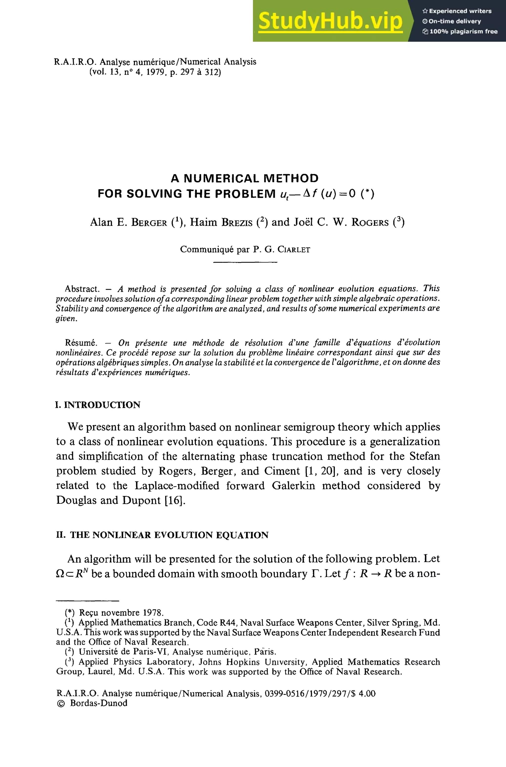 R.A.I.R.O. Analyse numérique/Numerical Analysis
(vol. 13, n° 4, 1979, p. 297 à 312)
A NUMERICAL METHOD
FOR SOLVING THE PROBLEM u — àf(u)=0 (*)
Alan E. BERGER O, Haim BREZIS (2
) and Joël C. W. ROGERS (3
)
Communiqué par P. G. CIARLET
Abstract. — A method is presented for solving a class of nonlinear évolution équations. This
procedureinvolvessolution of a corresponding linearproblem together with simple algebraic opérations.
Stability and convergence of the algorithm are analyzed, and results ofsome numerical experiments are
given.
Resumé. — On présente une méthode de résolution d'une famille d'équations d'évolution
nonlinéaires. Ce procédé repose sur la solution du problème linéaire correspondant ainsi que sur des
opérations algébriquessimples. On analyse lastabilité et laconvergence de Valgorithme, et on donne des
résultats d'expériences numériques.
I. INTRODUCTION
We present an algorithm based on nonlinear semigroup theory which applies
to a class of nonlinear évolution équations. This procedure is a generalization
and simplification of the alternating phase truncation method for the Stefan
problem studied by Rogers, Berger, and Ciment [1, 20], and is very closely
related to the Laplace-modified forward Galerkin method considered by
Douglas and Dupont [16].
II. THE NONLINEAR EVOLUTION EQUATION
An algorithm will be presented for the solution of the foliowing problem. Let
Q c= jRN
be a bounded domain with smooth boundary F. Let ƒ : R -> R be a non-
(*) Reçu novembre 1978.
(*) Applied Mathematics Branch, Code R44, Naval Surface Weapons Center, Silver Spring, Md.
U.S.A. This work was supported by the Naval Surface Weapons Center Independent Research Fund
and the Office of Naval Research.
(2
) Université de Paris-VI, Analyse numérique, Paris.
(3
) Applied Physics Laboratory, Johns Hopkins University, Applied Mathematics Research
Group, Laurel, Md. U.S.A. This work was supported by the Office of Naval Research.
R.A.I.R.O. Analyse numérique/Numerical Analysis, 0399-0516/1979/297/$ 4.00
© Bordas-Dunod
 