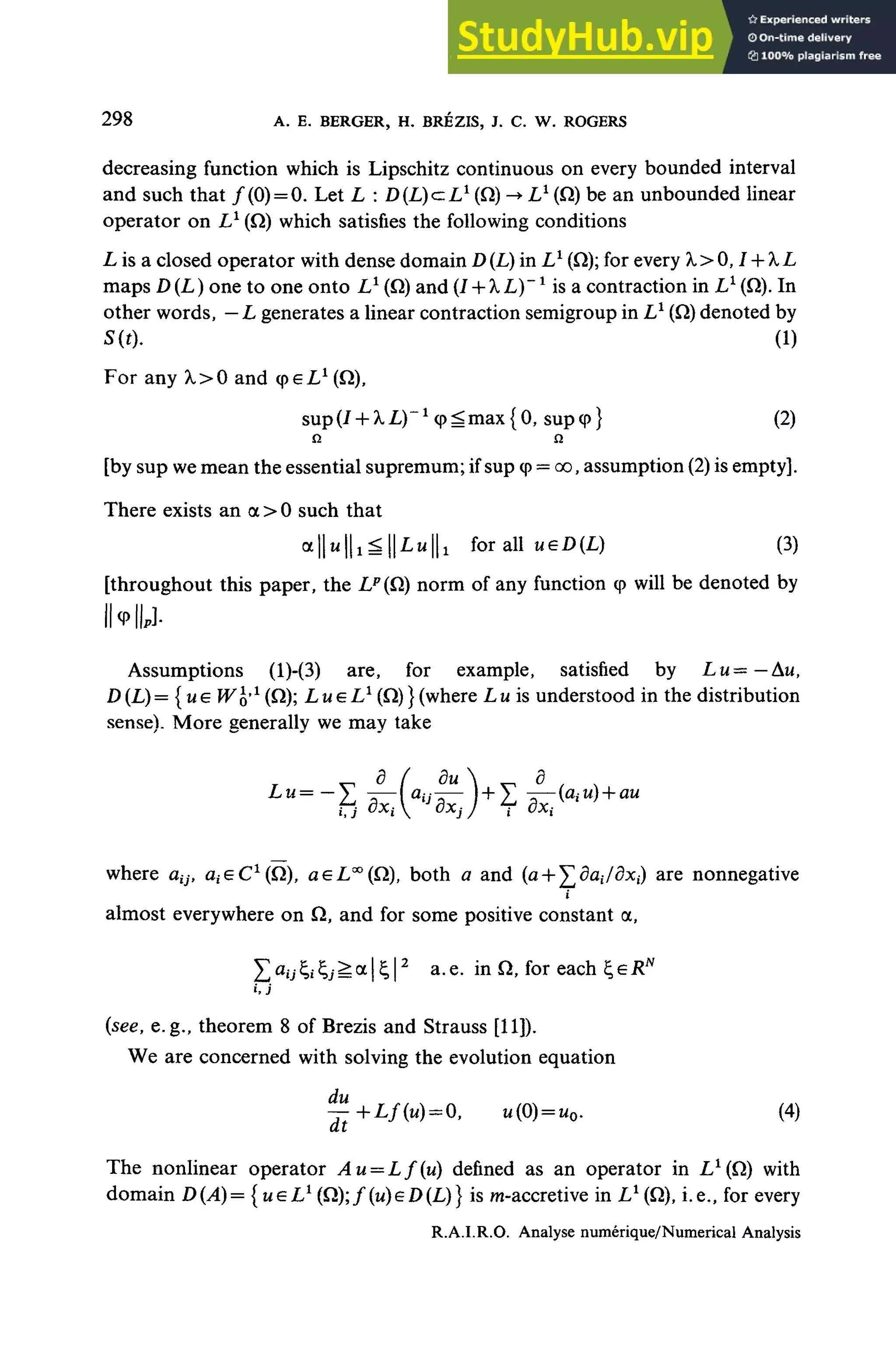 298 A. E. BERGER, H. BRÉZIS, J. C. W. ROGERS
decreasing function which is Lipschitz continuous on every bounded interval
and such that ƒ (0)= 0. Let L : D f I J c I 1
(fi) -• L1
(Q) be an unbounded linear
operator on L1
(Q) which satisfies the following conditions
L is a closed operator with dense domain D(L) in L1
(Q); for every X> 0,1 + X L
maps D (L ) one to one onto L1
(fi) and (I + XL)~ x
is a contraction in L1
(Q).In
other words, —L générâtes a linear contraction semigroup in L1
(Q) denoted by
S(t). (1)
For any X>0 and cpeL1
(Q),
sup (/ + XL)~x
<p ^ max {0, sup <p} (2)
Q n
[by sup we mean the essential supremum; if sup cp = oo, assumption (2) is empty].
There exists an a > 0 such that
alIttlIx^IlLulli for ail ueD(L) (3)
[throughout this paper, the LP
{Q) norm of any function cp will be denoted by
IMIJ-
Assumptions (l)-(3) are, for example, satisfied by Lu= —Au,
D(L)= {u € Wofl
(^); L u e L1
(Q)}(where L u is understood in the distribution
sensé). More generally we may take
where aijt eiieC1
^), aeL™(Q), both a and (a + ^ôai/dxj) are nonnegative
almost everywhere on Q, and for some positive constant a,
X<iyÇ.*Çj^a|£|2
a.e. in Q, for each ÇeRN
(see, e.g., theorem 8 of Brezis and Strauss [11]).
We are concerned with solving the évolution équation
^+Z,/(W ) = 0, U(0) = MO. (4)
The nonlinear operator Au = Lf(u) defined as an operator in //(fi) with
domain D(A)= {ueL1
(Q);ƒ (u)eD(L)} is m-accretive in L1
(Q),i.e., for every
R.A.I.R.O. Analyse numérique/Numerical Analysis
 