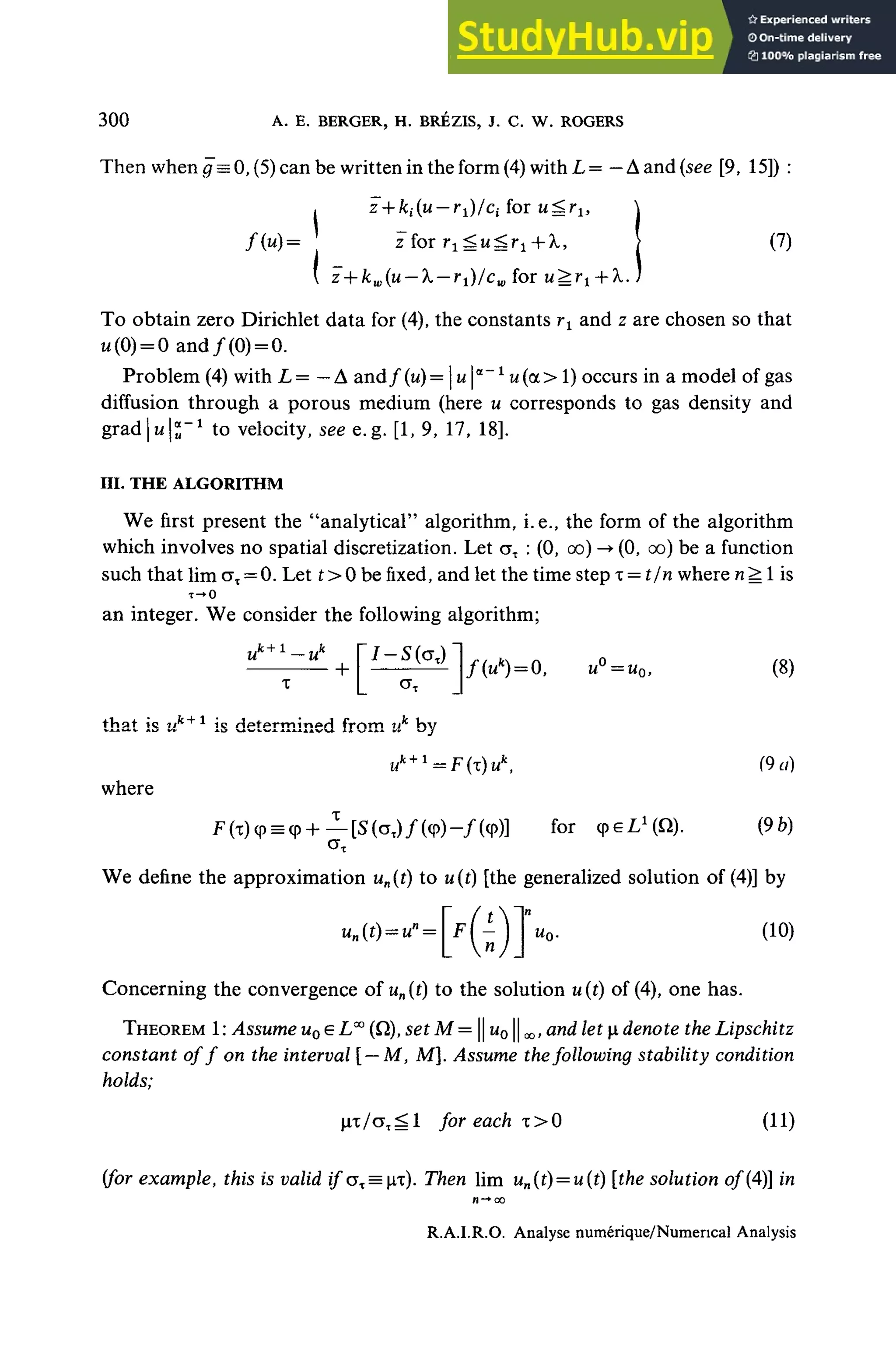300 A. E. BERGER, H. BRÉZIS, J. C. W. ROGERS
Then when g — 0, (5) can be written in the form (4) with L = — À and (see [9, 15]) :
for ur£ru
(7)
f(u)= z foi r^u^r
z foi r^u^r^X,
 z + kw(u — X— r1)/cw for u^rt +X.
To obtain zero Dirichlet data for (4), the constants rx and z are chosen so that
M(0) = 0 and/(0) = 0.
Problem (4) with L = - A and ƒ (u) = |u |a
"* u(a > 1) occurs in a model of gas
diffusion through a porous medium (hère u corresponds to gas density and
gradjii^"1
to velocity, see e.g. [1, 9, 17, 18].
III- THE ALGORITHM
We first present the "analytical" algorithm, i.e., the form of the algorithm
which involves no spatial discretization. Let aT : (0, oo) -• (0, oo) be a function
such that lim aT = 0. Let t >0 be fixed, and let the time step x= t/n where n^ 1is
T-»0
an integer. We consider the following algorithm;
(u*)= 0, u°=u0, (8)
that is nk+1
is determined from uk
by
uk + 1
= F(T)u (9a)
where
= q>+— [S(aT)/(<p)-/(<p)] for cpeL1
^). (9b)
We define the approximation un(t) to u(t) [the generalized solution of (4)] by
Concerning the convergence of un(t) to the solution u(t) of (4), one has.
THEOREM 1 : Assume u0 e LOT
(Q), set M = || u01| «j, anrf let i dénote the Lipschitz
constant of f on the interval [— M, M]. Assume the following stability condition
holds;
T ^ 1 for each x>0 (11)
{for example, this is valid if<jx = ix). Then lim un(t) = u{t) [the solution of (A)] in
R.A.LR.O. Analyse numérique/NumericaÏ Analysis
 