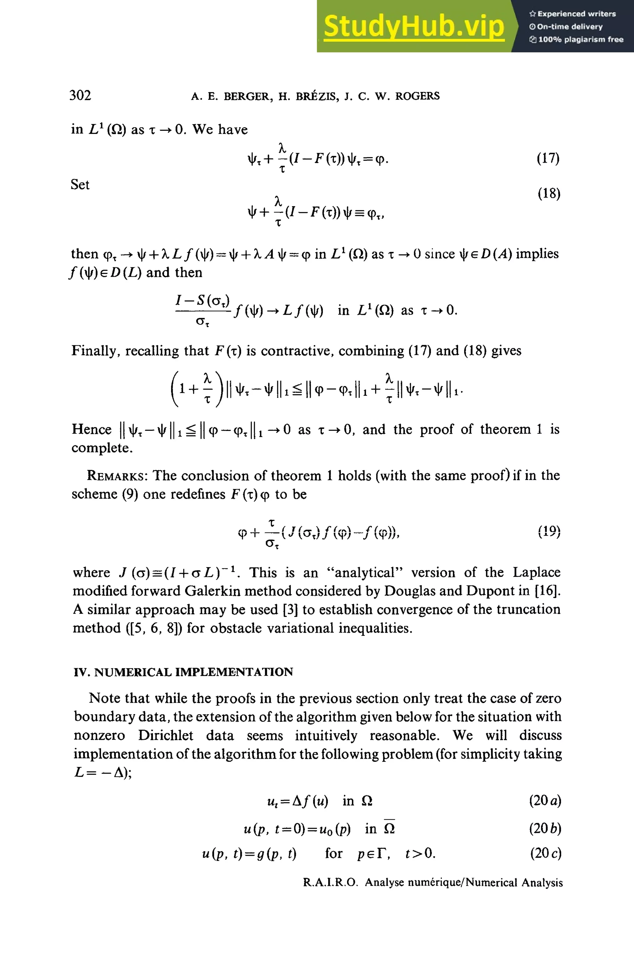 302 A. E. BERGER, H. BRÉZIS, J. C. W. ROGERS
in L1
(Q) as x -> 0. We have
x|/T+^(/-F(x))il/t = cp. (17)
x
-(/-F(x))i|r = q>T
>
then <pT ~* |/H-À,L/(|/) —|/ + A,>l|/~q> in Z,*(Q) as x -•0 since tyeD(A) implies
/(|/)e/)(L)and then
!
~ S
^ in LL
(Q) as x->0.
Finally, recalling that F(x) is contractive, combining (17) and (18) gives
Hence |||/T — ^||i = || <
p — <pT||i -*0 as x ^ O , and the proof of theorem 1 is
complete.
REMARKS: The conclusion of theorem 1 holds (with the same proof) if in the
scheme (9) one redefines F (x)<
p to be
(19)
where J (o) = (I + o L)"1
. This is an "analytical" version of the Laplace
modified forward Galerkin method considered by Douglas and Dupont in [16].
A similar approach may be used [3] to establish convergence of the truncation
method ([5, 6, 8]) for obstacle variational inequalities.
IV. NUMERICAL IMPLEMENTATION
Note that while the proofs in the previous section only treat the case of zero
boundary data, the extension of the algorithm given below for the situation with
nonzero Dirichlet data seems intuitively reasonable. We will discuss
implementation of the algorithm for the foliowing problem (for simplicity taking
ut = Af{u) in Q (20a)
u(p, £ = 0)= uo(p) in Q (20b)
"(P. t) = g(p, t) for peT, t>0. (20c)
R.A.LR.O. Analyse numérique/Numerical Analysis
 