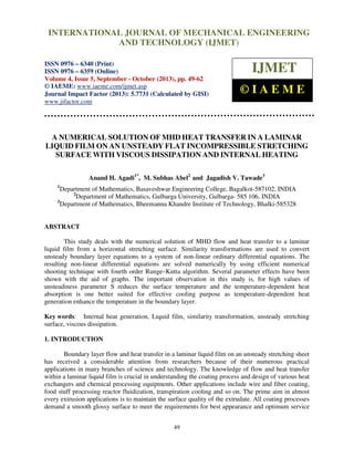 International Journal of Mechanical Engineering and Technology (IJMET), ISSN 0976 –
6340(Print), ISSN 0976 – 6359(Online) Volume 4, Issue 5, September - October (2013) © IAEME
49
A NUMERICAL SOLUTION OF MHD HEAT TRANSFER IN A LAMINAR
LIQUID FILM ON AN UNSTEADY FLAT INCOMPRESSIBLE STRETCHING
SURFACE WITH VISCOUS DISSIPATION AND INTERNAL HEATING
Anand H. Agadi1*
, M. Subhas Abel2
and Jagadish V. Tawade3
1
Department of Mathematics, Basaveshwar Engineering College, Bagalkot-587102, INDIA
2
Department of Mathematics, Gulbarga University, Gulbarga- 585 106, INDIA
3
Department of Mathematics, Bheemanna Khandre Institute of Technology, Bhalki-585328
ABSTRACT
This study deals with the numerical solution of MHD flow and heat transfer to a laminar
liquid film from a horizontal stretching surface. Similarity transformations are used to convert
unsteady boundary layer equations to a system of non-linear ordinary differential equations. The
resulting non-linear differential equations are solved numerically by using efficient numerical
shooting technique with fourth order Runge–Kutta algorithm. Several parameter effects have been
shown with the aid of graphs. The important observation in this study is, for high values of
unsteadiness parameter S reduces the surface temperature and the temperature-dependent heat
absorption is one better suited for effective cooling purpose as temperature-dependent heat
generation enhance the temperature in the boundary layer.
Key words: Internal heat generation, Liquid film, similarity transformation, unsteady stretching
surface, viscous dissipation.
1. INTRODUCTION
Boundary layer flow and heat transfer in a laminar liquid film on an unsteady stretching sheet
has received a considerable attention from researchers because of their numerous practical
applications in many branches of science and technology. The knowledge of flow and heat transfer
within a laminar liquid film is crucial in understanding the coating process and design of various heat
exchangers and chemical processing equipments. Other applications include wire and fiber coating,
food stuff processing reactor fluidization, transpiration cooling and so on. The prime aim in almost
every extrusion applications is to maintain the surface quality of the extrudate. All coating processes
demand a smooth glossy surface to meet the requirements for best appearance and optimum service
INTERNATIONAL JOURNAL OF MECHANICAL ENGINEERING
AND TECHNOLOGY (IJMET)
ISSN 0976 – 6340 (Print)
ISSN 0976 – 6359 (Online)
Volume 4, Issue 5, September - October (2013), pp. 49-62
© IAEME: www.iaeme.com/ijmet.asp
Journal Impact Factor (2013): 5.7731 (Calculated by GISI)
www.jifactor.com
IJMET
© I A E M E
 