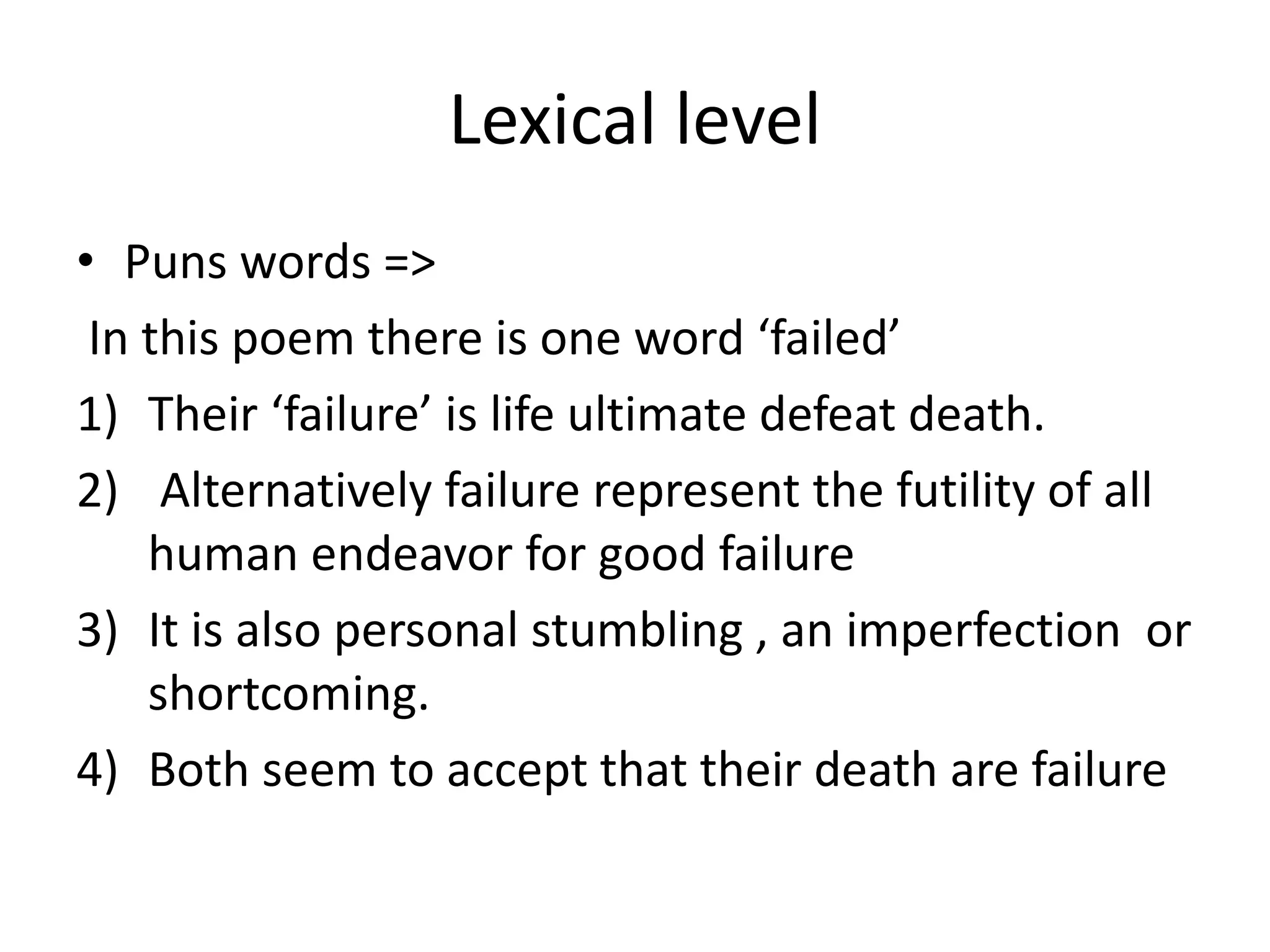 Lexical level
• Puns words =>
In this poem there is one word ‘failed’
1) Their ‘failure’ is life ultimate defeat death.
2) Alternatively failure represent the futility of all
human endeavor for good failure
3) It is also personal stumbling , an imperfection or
shortcoming.
4) Both seem to accept that their death are failure
 