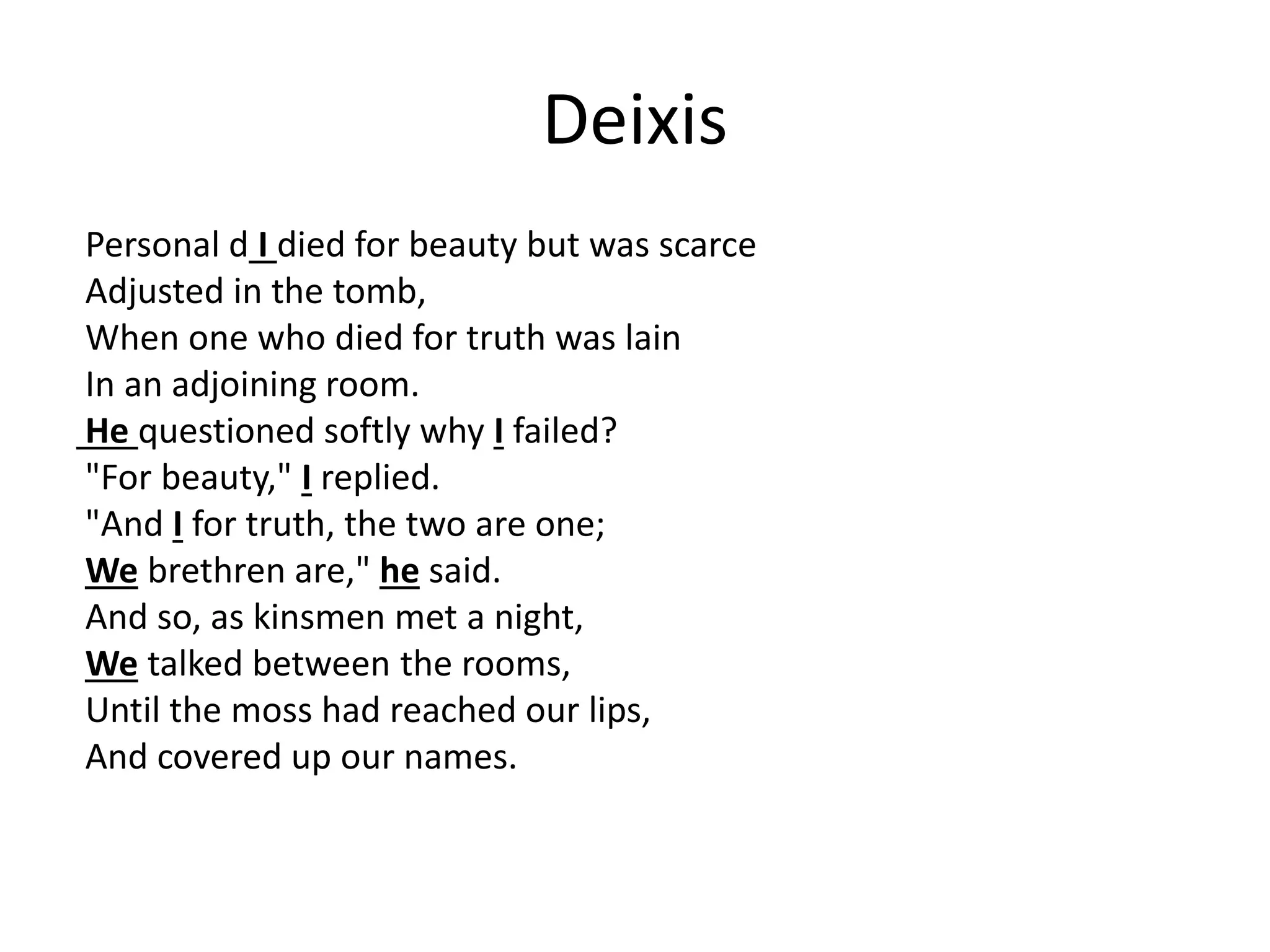 Deixis
Personal d I died for beauty but was scarce
Adjusted in the tomb,
When one who died for truth was lain
In an adjoining room.
He questioned softly why I failed?
"For beauty," I replied.
"And I for truth, the two are one;
We brethren are," he said.
And so, as kinsmen met a night,
We talked between the rooms,
Until the moss had reached our lips,
And covered up our names.
 