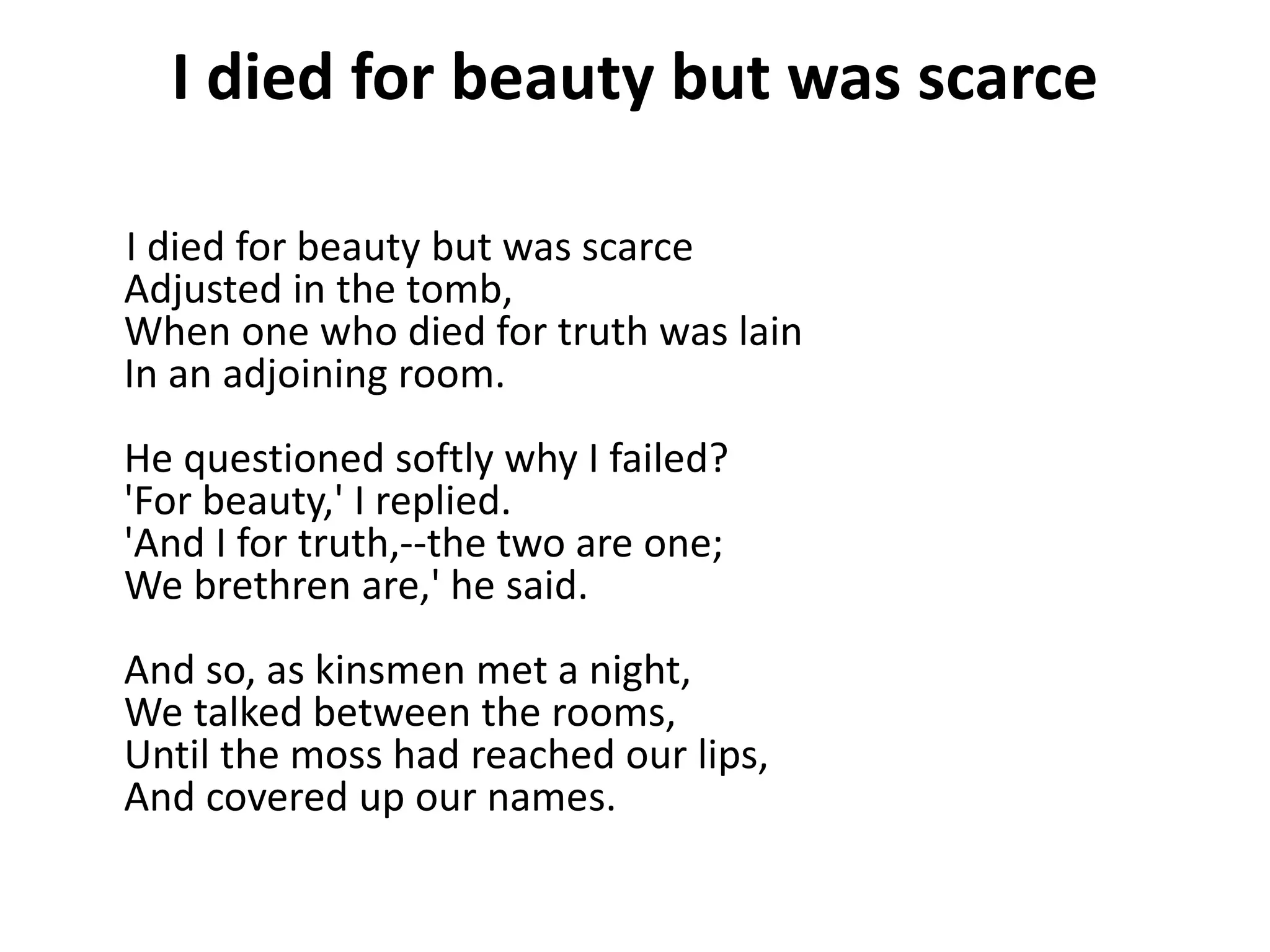 I died for beauty but was scarce
I died for beauty but was scarce
Adjusted in the tomb,
When one who died for truth was lain
In an adjoining room.
He questioned softly why I failed?
'For beauty,' I replied.
'And I for truth,--the two are one;
We brethren are,' he said.
And so, as kinsmen met a night,
We talked between the rooms,
Until the moss had reached our lips,
And covered up our names.
 