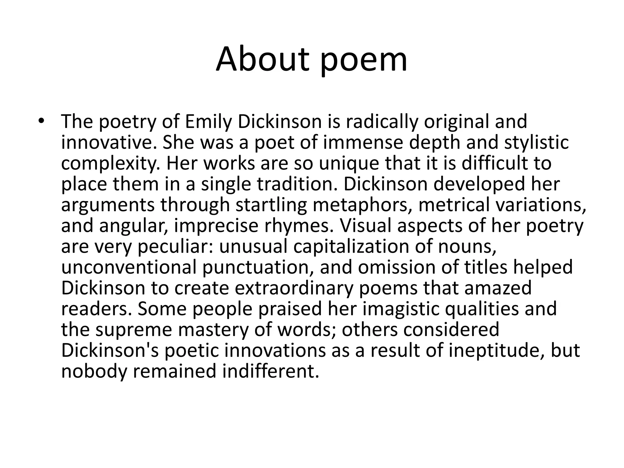 About poem
• The poetry of Emily Dickinson is radically original and
innovative. She was a poet of immense depth and stylistic
complexity. Her works are so unique that it is difficult to
place them in a single tradition. Dickinson developed her
arguments through startling metaphors, metrical variations,
and angular, imprecise rhymes. Visual aspects of her poetry
are very peculiar: unusual capitalization of nouns,
unconventional punctuation, and omission of titles helped
Dickinson to create extraordinary poems that amazed
readers. Some people praised her imagistic qualities and
the supreme mastery of words; others considered
Dickinson's poetic innovations as a result of ineptitude, but
nobody remained indifferent.
 