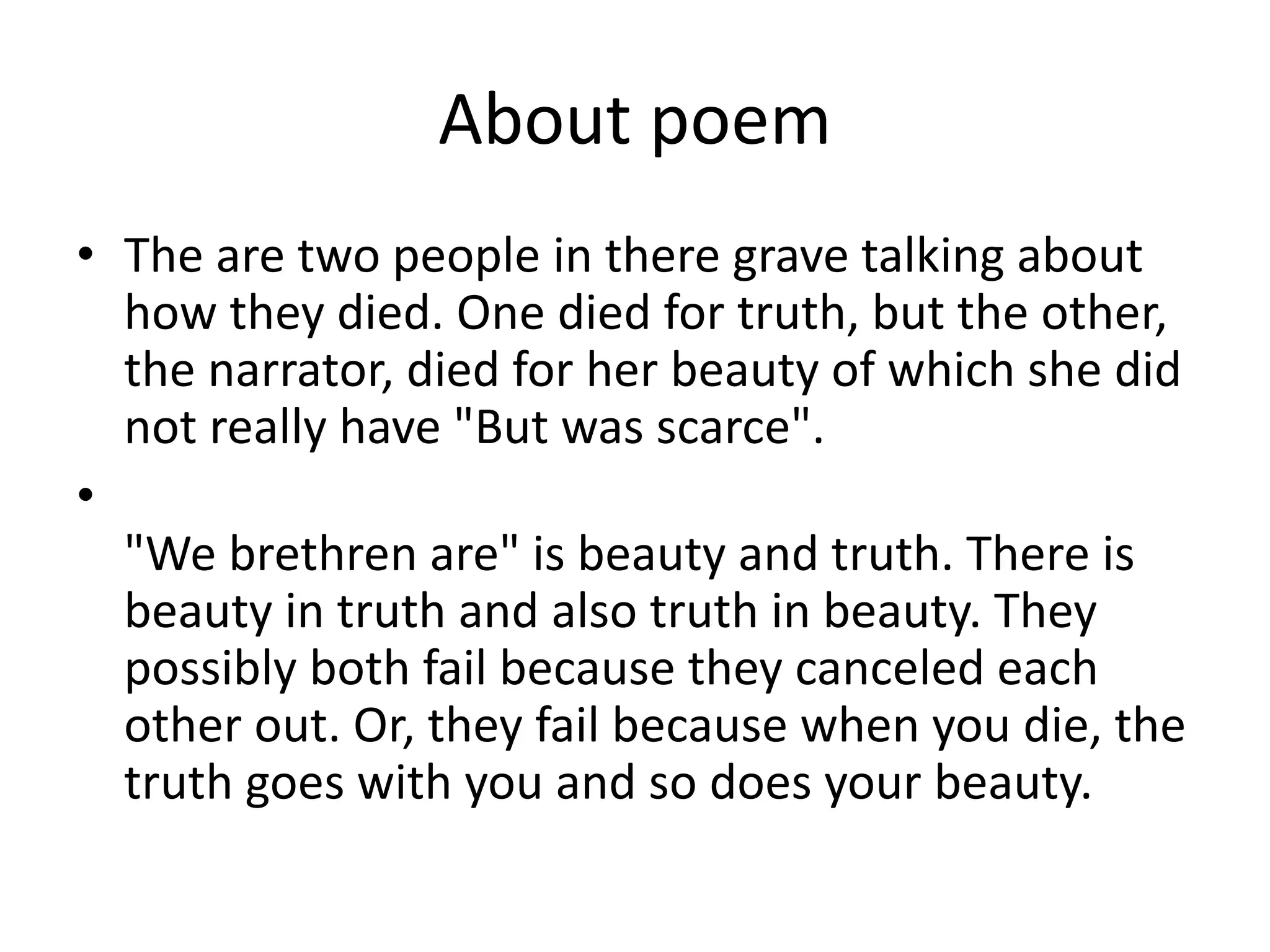About poem
• The are two people in there grave talking about
how they died. One died for truth, but the other,
the narrator, died for her beauty of which she did
not really have "But was scarce".
•
"We brethren are" is beauty and truth. There is
beauty in truth and also truth in beauty. They
possibly both fail because they canceled each
other out. Or, they fail because when you die, the
truth goes with you and so does your beauty.
 