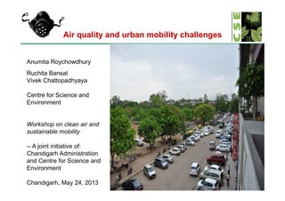 Air quality and urban mobility challenges
Anumita Roychowdhury
Ruchita Bansal
Vivek Chattopadhyaya
Centre for Science and
Environment
1
Environment
Workshop on clean air and
sustainable mobility
-- A joint initiative of:
Chandigarh Administration
and Centre for Science and
Environment
Chandigarh, May 24, 2013
 