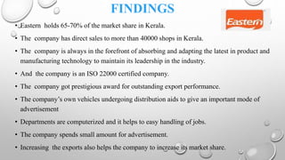 FINDINGS
• Eastern holds 65-70% of the market share in Kerala.
• The company has direct sales to more than 40000 shops in Kerala.
• The company is always in the forefront of absorbing and adapting the latest in product and
manufacturing technology to maintain its leadership in the industry.
• And the company is an ISO 22000 certified company.
• The company got prestigious award for outstanding export performance.
• The company’s own vehicles undergoing distribution aids to give an important mode of
advertisement
• Departments are computerized and it helps to easy handling of jobs.
• The company spends small amount for advertisement.
• Increasing the exports also helps the company to increase its market share.
 