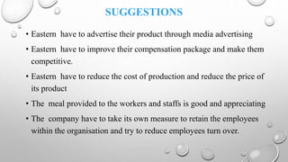 SUGGESTIONS
• Eastern have to advertise their product through media advertising
• Eastern have to improve their compensation package and make them
competitive.
• Eastern have to reduce the cost of production and reduce the price of
its product
• The meal provided to the workers and staffs is good and appreciating
• The company have to take its own measure to retain the employees
within the organisation and try to reduce employees turn over.
 