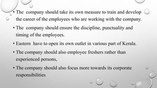 • The company should take its own measure to train and develop
the career of the employees who are working with the company.
• The company should ensure the discipline, punctuality and
timing of the employees.
• Eastern have to open its own outlet in various part of Kerala.
• The company should also employee freshers rather than
experienced persons,
• The company should also focus more towards its corporate
responsibilities
 
