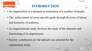 INTRODUCTION
• An organization is a planned co-ordination of a number of people.
• The achievement of some specific goals through division of labour,
and hierarchy of authority.
• An organizational study involves the study of the structure and
functioning of its departments.
• Eastern condiments pvt ltd adimali was selected for the
organization study.
 