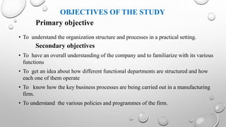 OBJECTIVES OF THE STUDY
Primary objective
• To understand the organization structure and processes in a practical setting.
Secondary objectives
• To have an overall understanding of the company and to familiarize with its various
functions
• To get an idea about how different functional departments are structured and how
each one of them operate
• To know how the key business processes are being carried out in a manufacturing
firm.
• To understand the various policies and programmes of the firm.
 