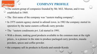 COMPANY PROFILE
• The eastern group of companies founded by Mr. M.E. Meeran, and it was
established in 1969.
• The first name of the company was “eastern trading company”.
• In 1975 eastern agency started in adimali town. in 1983 the company started its
operation by the name eastern coffees& curry powder.
• The “eastern condiments pvt. Ltd started in 1991.
• With a dream, making good products available to the common man at the right
prices., is a pioneer in the state to produce packaged curry powders, masala
powders, spices and coffee powder.
• the company sell its products in Kerala and outside Kerala
 