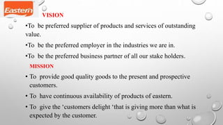 VISION
•To be preferred supplier of products and services of outstanding
value.
•To be the preferred employer in the industries we are in.
•To be the preferred business partner of all our stake holders.
MISSION
• To provide good quality goods to the present and prospective
customers.
• To have continuous availability of products of eastern.
• To give the ‘customers delight ‘that is giving more than what is
expected by the customer.
 