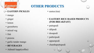 OTHER PRODUCTS
• EASTERN PICKLES
• mango
• ginger
• lemon
• gooseberry
• mixed veg
• fish
• prawns
• garlic tender mango
• BEVERAGES
• Adimali kappi(coffee)
• eastea (tea)
• EASTERN RICE BASED PRODUCTS
(FOR BREAKFAST)
• puttupodi
• idlipodi
• dosapodi
• pathiripodi
• appampodi
• chambaputtupodi
 