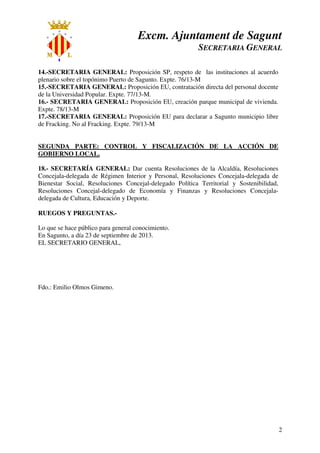 Excm. Ajuntament de Sagunt
SECRETARIA GENERAL
2
14.-SECRETARIA GENERAL: Proposición SP, respeto de las instituciones al acuerdo
plenario sobre el topónimo Puerto de Sagunto. Expte. 76/13-M
15.-SECRETARIA GENERAL: Proposición EU, contratación directa del personal docente
de la Universidad Popular. Expte. 77/13-M.
16.- SECRETARIA GENERAL: Proposición EU, creación parque municipal de vivienda.
Expte. 78/13-M
17.-SECRETARIA GENERAL: Proposición EU para declarar a Sagunto municipio libre
de Fracking. No al Fracking. Expte. 79/13-M
SEGUNDA PARTE: CONTROL Y FISCALIZACIÓN DE LA ACCIÓN DE
GOBIERNO LOCAL.
18.- SECRETARÍA GENERAL: Dar cuenta Resoluciones de la Alcaldía, Resoluciones
Concejala-delegada de Régimen Interior y Personal, Resoluciones Concejala-delegada de
Bienestar Social, Resoluciones Concejal-delegado Política Territorial y Sostenibilidad,
Resoluciones Concejal-delegado de Economía y Finanzas y Resoluciones Concejala-
delegada de Cultura, Educación y Deporte.
RUEGOS Y PREGUNTAS.-
Lo que se hace público para general conocimiento.
En Sagunto, a día 23 de septiembre de 2013.
EL SECRETARIO GENERAL,
Fdo.: Emilio Olmos Gimeno.
 