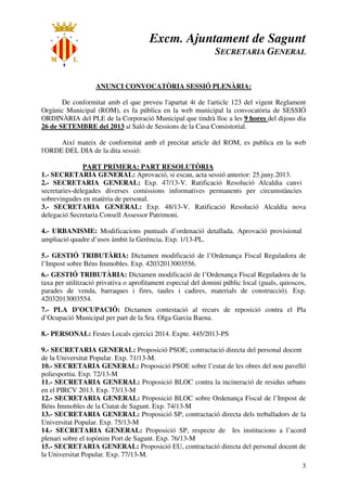 Excm. Ajuntament de Sagunt
SECRETARIA GENERAL
3
ANUNCI CONVOCATÒRIA SESSIÓ PLENÀRIA:
De conformitat amb el que preveu l'apartat 4t de l'article 123 del vigent Reglament
Orgànic Municipal (ROM), es fa pública en la web municipal la convocatòria de SESSIÓ
ORDINÀRIA del PLE de la Corporació Municipal que tindrà lloc a les 9 hores del dijous dia
26 de SETEMBRE del 2013 al Saló de Sessions de la Casa Consistorial.
Així mateix de conformitat amb el precitat article del ROM, es publica en la web
l'ORDE DEL DIA de la dita sessió:
PART PRIMERA: PART RESOLUTÒRIA
1.- SECRETARIA GENERAL: Aprovació, si escau, acta sessió anterior: 25.juny.2013.
2.- SECRETARIA GENERAL: Exp. 47/13-V. Ratificació Resolució Alcaldia canvi
secretaries-delegades diverses comissions informatives permanents per circumstàncies
sobrevingudes en matèria de personal.
3.- SECRETARIA GENERAL: Exp. 48/13-V. Ratificació Resolució Alcaldia nova
delegació Secretaria Consell Assessor Patrimoni.
4.- URBANISME: Modificacions puntuals d’ordenació detallada. Aprovació provisional
ampliació quadre d’usos àmbit la Gerència. Exp. 1/13-PL.
5.- GESTIÓ TRIBUTÀRIA: Dictamen modificació de l’Ordenança Fiscal Reguladora de
l’Impost sobre Béns Immobles. Exp. 42032013003556.
6.- GESTIÓ TRIBUTÀRIA: Dictamen modificació de l’Ordenança Fiscal Reguladora de la
taxa per utilització privativa o aprofitament especial del domini públic local (guals, quioscos,
parades de venda, barraques i fires, taules i cadires, materials de construcció). Exp.
42032013003554.
7.- PLA D’OCUPACIÓ: Dictamen contestació al recurs de reposició contra el Pla
d’Ocupació Municipal per part de la Sra. Olga Garcia Baena.
8.- PERSONAL: Festes Locals ejercici 2014. Expte. 445/2013-PS
9.- SECRETARIA GENERAL: Proposició PSOE, contractació directa del personal docent
de la Universitat Popular. Exp. 71/13-M.
10.- SECRETARIA GENERAL: Proposició PSOE sobre l’estat de les obres del nou pavelló
poliesportiu. Exp. 72/13-M
11.- SECRETARIA GENERAL: Proposició BLOC contra la incineració de residus urbans
en el PIRCV 2013. Exp. 73/13-M
12.- SECRETARIA GENERAL: Proposició BLOC sobre Ordenança Fiscal de l’Impost de
Béns Immobles de la Ciutat de Sagunt. Exp. 74/13-M
13.- SECRETARIA GENERAL: Proposició SP, contractació directa dels treballadors de la
Universitat Popular. Exp. 75/13-M
14.- SECRETARIA GENERAL: Proposició SP, respecte de les institucions a l’acord
plenari sobre el topònim Port de Sagunt. Exp. 76/13-M
15.- SECRETARIA GENERAL: Proposició EU, contractació directa del personal docent de
la Universitat Popular. Exp. 77/13-M.
 