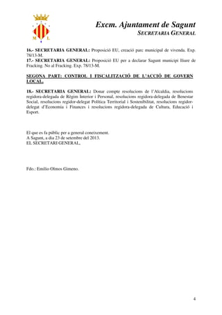 Excm. Ajuntament de Sagunt
SECRETARIA GENERAL
4
16.- SECRETARIA GENERAL: Proposició EU, creació parc municipal de vivenda. Exp.
78/13-M.
17.- SECRETARIA GENERAL: Proposició EU per a declarar Sagunt municipi lliure de
Fracking. No al Fracking. Exp. 78/13-M.
SEGONA PART: CONTROL I FISCALITZACIÓ DE L’ACCIÓ DE GOVERN
LOCAL.
18.- SECRETARIA GENERAL: Donar compte resolucions de l’Alcaldia, resolucions
regidora-delegada de Règim Interior i Personal, resolucions regidora-delegada de Benestar
Social, resolucions regidor-delegat Política Territorial i Sostenibilitat, resolucions regidor-
delegat d’Economia i Finances i resolucions regidora-delegada de Cultura, Educació i
Esport.
El que es fa públic per a general coneixement.
A Sagunt, a dia 23 de setembre del 2013.
EL SECRETARI GENERAL,
Fdo.: Emilio Olmos Gimeno.
 