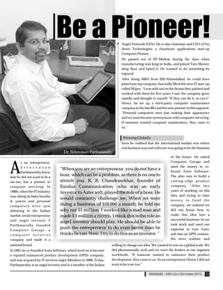 Be a Pioneer!                             Angel Network (IAN). He is also chairman and CEO of Nu
                                                                         Street Technologies, a cloudware applications start-up
                                                                         Computer Pioneer.
                                                                         He passed out of IIT-Madras during the days when
                                                                         manufacturing was king in India, and joined Tata Motors'
                                                                         shop floor and hated it. He wanted to do something he
                                                                         enjoyed.
                                                                         After doing MBA from IIM-Ahmedabad, he could have
                                                                         joined any top company, but really liked this new IT start-up
                                                                         called Wipro. “I was sold out on the dream they painted and
                                                                         worked with them for five years. I saw the company grow
                                                                         rapidly and thought to myself: "If they can do it, so can I."
                                                                         Hence, he set up a third-party computer maintenance
                                                                         company in the late 80's and became pioneer in this segment.
                                                                         “Personal computers were just making their appearance
                                                                         and we soon became synonymous with computer servicing.
                                                                         If someone wanted computer maintenance, they came to
                                                                         us.”


                                                                          Winning Globally
                                                                         Soon he realised that the international market was where
                                                                         real business was and software was going to be the business
                                    Dr. Srinivasan Parthasarathy
                                                                                                           of the future. He exited



A
       s an entrepreneur,                                                                                  Computer Garage and
       S r i n i v a s a n                                                                                 used the money to co-
                                 "When you are an entrepreneur, you do not have a                          found Aztec Software.
       Parthasarathy knew
that he did not want to be a
                                 boss, which can be a problem, as there is no one to                       The plan was to build a
me-too, but a pioneer in         stretch you. K. B. Chandrasekhar, founder of                              cutting-edge product
computer servicing. In           Exodus Communication, who was an early                                    company. “After two
1980s, when the IT industry                                                                                years of working on this
                                 investor in Aztec soft, played the role of a boss. He
was taking its baby breaths                                                                                idea and trying to raise
                                 would constantly challenge me. When we were                               money to fund the
& yawns and personal
computers were just              doing a business of $50,000 a month, he told me                           company, we realized we
debuting in the Indian           why not $1 million. I worked like a mad man and                           did not know how to
market, serial entrepreneur      made $ 1 million a month. I think this is the role an                     make this idea into a
and angel investor S                                                                                       successful business. So we
                                 angel investor should play. He should be able to
Parthasarathy founded                                                                                      took stock and used our
Computer Garage, a
                                 push the entrepreneur to do even better than he                           expertise to turn Aztec
computer services                thinks he can. Now, I try to do this as an investor. "                    soft into an OPD venture.
company and made it a                                                                                      We were realistic and
national brand.                                                    willing to change our idea. We wanted to win on a global scale. We
In 1995, he co-founded Aztec Software, which went on to become     did phenomenally well and we were the leaders in our segment
a reputed outsourced product development (OPD) company,            worldwide. "If someone wanted to outsource their product
and was acquired by IT services major Mindtree in 2008. Today,     development, they came to us. As an entrepreneur I knew I did not
Parthasarathy is an angel investor and is a member of the Indian   want to be a me-too."

                                                                                            ANUNAAD - XXIV (JULY-SEPTEMBER 2011)   13
 