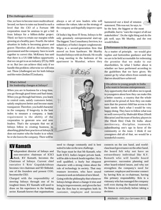 The challenges ahead

One, we have to become more multicultural.         always a set of new leaders who will            hammered out a kind of mission
Second, we have to raise our brand to such a       embrace the values, take on the strategy of     statement. This was not, he says, to
level that the CIO of a Fortune 500                the company and hopefully improve upon          be the best, the biggest or the most
corporation must be anxious to get a bid           it.                                             profitable, but to “earn the respect of all our
from Infosys for a billion-dollar project.         Of India's big three IT firms, Infosys is the   stakeholders”. Do the right thing and do the
Third, we have to retain our margins while         only genuinely entrepreneurial start-up.        job well, says Mr Murthy, and the rest
growing at a healthy pace. Fourth, the talent      The biggest, Tata Consultancy Services, is a    would follow.
situation in India is becoming graver and          subsidiary of India's largest conglomerate.
graver. Therefore, all of us - the industry, the   Wipro is a second-generation firm that            Performance is the promice
government and the company- have to work           moved on from hardware. Mr Murthy               As a matter of principle, we would give
together to correct this. McKinsey has said        founded Infosys with six friends. He recalls    topline and bottomline guidance and that
that there is a US $300 billion opportunity        a long meeting in the bedroom of his            we are to be held accountable for redeeming
that we can get to as an industry [IT] by 2020     apartment in Mumbai, where they                 the promise that we make to our
or so. But [we can achieve this] only if we                                                        shareholders. So what I bother about is
handle this problem; otherwise we will miss                                                        whether we have performed according to
out. These [challenges] are for both Infosys                                                       the guidelines that we have given. We
and the entire [Indian IT] industry.                                                               cannot go by what others from outside say
                                                                                                   that we should have achieved.
  What's behind
                                                                                                    His advice to young people in India
  the leadership changes at Infosys?
                                                                                                    who want to become entrepreneurs
When you are in business for a long time,                                                          Any opportunity that will allow me to speak
you go through good times and bad times.                                                           to youngsters about how they can make this
When you go through bad times, you learn                                                           a better country, a country that the whole
to control costs, satisfy customers better,                                                        world can be proud of, how they can make
satisfy employees better and become more                                                           sure that the poorest child has access to the
transparent. Therefore, you build character                                                        basic needs- that's what I would be very
in the company. If longevity is the best                                                           happy doing. They have to follow what was
index to measure a company, a basic                                                                so well conveyed by Shahrukh Khan [Hindi
requirement is the ability of the                                                                  film actor] and his team of hockey players in
corporation to generate new and new                                                                [the Hindi film] Chak De India- about
leaders. That's the synopsis that we at                                                            meritocracy, discipline, teamwork,
Infosys follow in creating business, in                                                            subordinating one's ego in favor of the
absorbing global best practices at Infosys. It                                                     community or the team. I think if our
does not matter who the leader is or when                                                          youngsters did all of that, we would be a
he or she leaves the company. There will be                                                        wonderful country.

                                                   need to change constantly and is best           connects on the one hand, and world-
  KV Kamath                                        suited to take on the new challenge.            class board governance on the other hand,



  I
      ndependent director of Infosys and           The hope must be that Mr Kamath, who            the board felt why not have an
      non-executive chairman of ICICI              built ICICI, India's largest private bank,      extraordinary individual like K.V.
      Bank, KV Kamath, becomes the                 will be able to knock heads together. He is     Kamath who will handle board
  Chairman of Infosys. Current chief               well qualified, a burly but eloquent            governance, succession planning and
  executive S 'Kris' Gopalakrishnan                character with a strong vision about the        other board-related issues, and why not
  becomes vice-chairman and SD Shibulal,           role of technology in society. That may         strengthen the company's need for
  one of the founders and present COO,             reassure investors, who have sound              customer, employee and investor connect
  becomes the CEO.                                 reasons to seek an infusion of new blood.       by having Kris as co-chairman, having
  Charged with the responsibility of               Going with the philosophy that whenever         this primary responsibility. Kris is a
  steering Infosys through one of its              Infosys brings about a change it tries and      visionary who has managed the company
  toughest times, KV Kamath will need to           bring in improvements, and given the fact       well even during the financial tsunami.
  draw on his experience in the banking            that the firm has to strengthen both its        He listens to everybody before taking a
  sector. Kamath knows that organisations          customer, employee and investor                 decision.

                                                                                                      ANUNAAD - XXIV (JULY-SEPTEMBER 2011)     15
 