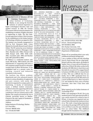 IIT-MADRAS                    Reso-Students (58) who opted the                 Alumnus of
                                                   following branches at IIT-M in 2010

                                                M001 - AEROSPACE ENGINEERING: 2 | M004 -
                                                                                                    IIT-Madras
                                                BIOTECHNOLOGY: 3 | M007 - CHEMICAL
                                                ENGINEERING: 8 | M009 - CIVIL ENGINEERING: 6
INDIAN INSTITUTE OF MADRAS (IIT-M)              |M010 - COMPUTER SCIENCE AND ENGINEERING: 2 |




I
        CHENNAI, TAMILNADU                      M011 - ELECTRICAL ENGINEERING: 1| M017 -
        ndian Institute of Technology           ENGINEERING PHYSICS: 1 | M022 - METALLURGICAL
                                                AND MATERIALS ENGINEERING: 4 | M024 -
        Madras, is one among the foremost
                                                MECHANICAL ENGINEERING: 2 | M030 - NAVAL
        institutes of national importance in    ARCHITECTURE AND OCEAN ENGINEERING: 3 | M049 -
higher technological education, basic and       PHYSICS: 1 | M064 - BIOTECHNOLOGY: 1 | M067 -
applied research. In 1956, the German           CHEMICAL ENGINEERING: 2 | M071 - CIVIL
Government offered technical assistance for     ENGINEERING WITH M TECH IN APPLIED MECHANICS
establishing an institute of higher education   IN ANY OF THE LISTED SPECIALIZATION: 1 | M072 -
in engineering in India. The first Indo-        CIVIL ENGINEERING WITH M TECH IN
                                                INFRASTRUCTURAL CIVIL ENGINEERING: 1 | M075 -
German agreement in Bonn, West Germany
                                                COMPUTER SCIENCE AND ENGINEERING: 1 | M080 -
for the establishment of the Indian Institute   ELECTRICAL ENGINEERING WITH M TECH IN
of Technology at Madras was signed in 1959.     COMMUNICATION ENGINEERING: 3 | M083 -              Mr. AYUSH GOYAL (AGL SIR)
The Institute was formally inaugurated in       ELECTRICAL ENGINEERING WITH M TECH IN              B.Tech., Chemical Engineering
1959 by Prof. Humayun Kabir, Union              MICROELECTRONICS AND VLSI DESIGN: 1 | M086 -
                                                                                                   (IIT-MADRAS, 2003)
Minister for Scientific Research and Cultural   ELECTRICAL ENGINEERING WITH M TECH IN POWER
                                                SYSTEMS AND POWER ELECTRONICS: 1 | M090 -          M.S. Purdue University, USA
Affairs. The IIT system has seven Institutes
                                                ENGINEERING DESIGN WITH M TECH IN AUTOMOTIVE       Head of the Department (HOD):
of Technology located at Kharagpur (estb.       ENGINEERING: 3 | M091 - ENGINEERING DESIGN WITH    Department of Mathematics
1951), Mumbai (estb. 1958), Chennai (estb.      M TECH IN BIOMEDICAL DESIGN: 2 | M099 -
1959), Kanpur (estb. 1959), Delhi (estb.        MECHANICAL ENGINEERING WITH M TECH IN ENERGY
                                                                                                   Please tell us something about your early
1961), Guwahati (estb. 1994) and Roorkee        TECHNOLOGY: 2 | M100 - MECHANICAL ENGINEERING
                                                                                                   childhood and family background.
(estb. 1847, joined IITs in 2001).              WITH M TECH IN INTELLIGENT MANUFACTURING: 3 |
                                                M101 - MECHANICAL ENGINEERING WITH M TECH IN       I am a resident of Kota and did schooling
IIT Madras is a residential institute with                                                         from St. Paul's School. We are a big family,
                                                PRODUCT DESIGN: 1 | M105 - METALLURGICAL AND
nearly 460 faculty, 4500 students and 1250      MATERIALS ENGINEERING: 2                           blessed with four elder sisters, all studied at
administrative & supporting staff and is a                                                         Sophia. I have a 2 years old son Priyansh, an
self-contained campus located in a beautiful           Names of Reso Students
                                                                                                   ardent fan of Dhoni! My father worked at JK
wooded land of about 250 hectares. It has           who joined IIT-M in the year 2010              Synthetics till 1998 when it closed down and
established itself as a premier centre for                                                         thereafter he moved to UP to engage himself
teaching, research and industrial               VISHAL T VIJAY | KAUTUK KUSHANSH | GAURAV
                                                MUNSHI: PA1 | MUKUL JHA | PALLAVI CHAKRAVORTY      in business till 2004 when he returned back
consultancy in the country.                                                                        to Kota. This was a difficult time for our
                                                | ANKIT NAMA | PATOLIYA SMIT: PB1 | LALIT
The Institute has fifteen academic              GANGWAR: RJ2 | SAURABH KUMAR: R2 | ARPIT           family, but in 1999 I graduated from my
departments and a few advanced research         VYAS: G Batch | NITESH KUMAR | ROHAN RAJENDRA      school and got selected in IIT-JEE which was
centres in various disciplines of engineering   LONDHE: RJ1 | DHRUV GULATI | K GOPAKUMAR |         a much needed heal to us. Then I moved to
and pure sciences, with nearly 100              MUKESH KELA: RJ1 | HAREESH P B | SARATH M |
                                                                                                   U.S. and studied for three years at Purdue
laboratories organised in a unique pattern of   NAVEEN KUMAR MEENA: RH3 | ANSHUL SINGH |
                                                SAIKRISHNA B | SMIT SAMIR MEHTA | RANJIT K.
                                                                                                   University, since then I have been with
functioning. A faculty of international                                                            Resonance.
                                                NAIR: IP | CHARAN KUMAR R | STEPHEN IPE
repute, a brilliant student community,          VARGHESE | S HAMSINI | ALBIN ANTO JOSE | RAHUL
excellent technical & supporting staff and an   LANCELOT DCUNHA: R1 | RAKESH KUMAR: R6 |           What inspired you for Indian Institutes of
effective administration have all               SAISH G KAPADI | ABHIJEET MESHRAM | AMAN JAIN      Technology (IITs)?
contributed to the pre-eminent status of IIT    | NAVNEET JAIN: RJ1 | GAUTAM VENUGOPALAN |
                                                                                                   While I was studying in 7th std., five to six
Madras. The campus is located in the city of    CHETAN DINESH SHENOY: PA1 | ANAY C. BADAVNE |
                                                NAMIT CHAUDHARY | SIDDHESH: PA2 | RAVI             students from St. Paul's got selected in JEE. It
Chennai, previously known as Madras.
                                                SHANKAR | PANKAJ KUMAR | MISS KARUNA               was a pride moment for a school to have 6
Chennai is the state capital of Tamilnadu, a
                                                AGARWAL: IP | FAIZAN ABBAS ALI | SHUBHAM           IITians. A function was organized and our
southern state in India.                        AGRAWAL | MOHAMMED AJMAL | VISHAL RAJ: PA4         school Father felicitated the students in front
Address:                                        | RAVI KIRAN B | SRISHTI JAIN | RAVI KUMAR: R8 |   of us. This made a long lasting impression
Indian Institute of Technology, Madras          PREM KUMAR DHARMANI | ANAND PARIKH | DEO
                                                                                                   on me about the prestige of IIT and I decided
I.I.T. Post Office                              KUMAR: RJ1 | MANJUNATH | KARTIHIK R PILLAI: RJ1
                                                | SHEKHAR PAWAR | NITIN VERMA: PB1 | ARPAN
                                                                                                   to be an IITian to earn the same felicitation
Chennai - 600 036, India                        VENUGOPAL | VAIBHAV SHUKLA | AJAY SUDHIR           from our school Father. This childhood
Fax : +91 (44) 2257 0509                        PISAT                                              thought laid the foundation of my goal as a

                                                                                                      ANUNAAD - XXIV (JULY-SEPTEMBER 2011) 32
 
