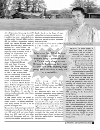 state of Karnataka. Employing about 170          Hande also is on the board of many
people, SELCO services these households          national and international organisations.
from 25 service centers scattered all across     He advises aspiring social entrepreneurs or
rural Karnataka. Although SELCO has been         people on starting-up social businesses,
able to establish a sustainable business         especially in India,
model that realizes Harish's vision of           “Don't start with money. When your back Harish Hande, Managing Director of Selco Solar
bringing low-cost energy solution to the         is to the w o r l d ,    you can
economically impoverished, its                    innov                                          AROUND 1.5 billion people, or
challenge today is to create greater
                                                                                                         more than a fifth of the world's
impact by scaling its business as well as
                                                                                                        population, have no access to
creating an organization that
                                                                                                               electricity, and a billion more
sustains its success beyond the
                                                                                                               have only an unreliable and
tenure of its founding members.
                                                                                                            intermittent supply. Of the
Harish Hande has won the Ashden
                                                                                                                people without electricity, 85%
Award for Sustainable Energy
                                                                                                                    live in rural areas or on the
2005 and Tech Museum
                                                                                                                   fringes of cities. Extending
Award 2005. Harish has also
                                                                                                             energy grids into these areas is
received the world's leading green
                                                                                                             expensive: the United Nations
energy award from Prince Charles
                                                                                                               estimates that an average of $35
in 2005. In 2007 SELCO INDIA
                                                                                                               billion-40 billion a year needs
won the Outstanding Achievement
                                                                                                        to be invested until 2030 so everyone
Award from Ashden Awards. The
                                                                                                         on the planet can cook, heat and
award was presented by Al Gore,                     ate                                                   light their premises, and have
former Vice President of the United              . Get the     manag         ement       team     energ y for productive uses such as
States of America. Harish Hande was              first, then the money. Get four or five          schooling. On current trends, however,
named the Social Entrepreneur of the Year        people to OWN the business plan. SELCO           the number of “energy poor” people will
2007 by the Schwab Foundation for Social         raised money only after three years of           barely budge, and 16% of the world's
Entrepreneurship and the Nand & Jeet             formation.                                       population will still have no electricity by
Khemka Foundation. He was also the               We wouldn't have had the same                    2030, according to the International
featured attendee and speaker at the Clinton     innovation if we had the money right from        Energy Agency.
Global Initiative 2007.                          the beginning. “In building SELCO, we            But why wait for top-down solutions?
In 2008, Harish Hande was chosen by              overcame many challenges & failures."            There is no need to wait for politicians or
Business Today as one of the 21 young            One of the biggest barriers is human             utilities to act. Local, bottom-up systems
leaders for India's 21st century. In mid 2008,   resources. We need people who can think          may be more sustainable and produce
India Today named him one of the 50              holistically. The education system in India      fewer carbon emissions than centralized
pioneers of change in India.                     right now is very modular. Most of our           schemes. The developing world has an
His experience includes a large number of        middle-management has come out of luck.          opportunity to leapfrog the centralized
health, education and water related projects:    Social entrepreneurs need a lot of patience      model, just as it leapfrogged fixed-line
over 500 small rural and urban health            eventually, the right people will come to        telecoms and went straight to mobile
clinics, over 1000 rural and semi-urban          you. Entrepreneurs should look into rural        phones. Fortunately, lots of people are
schools and dormitories, and over 1500           India there is a lot of talent. They just need   doing just that.
irrigation and drinking water systems. Dr.       the opportunity.

                                                                                                    ANUNAAD - XXIV (JULY-SEPTEMBER 2011) 35
 