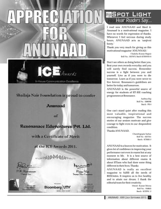 APPRECIATION       Hear Readers Say...
                Hear Readers Say...
               I read new ANUNAAD and liked it.



    FOR
               Anunaad is a motivational magazine. I
               have no words for expression of thanks.
               Whenever I feel nervous during study
               hours, ANUNAAD acts as 'sanjivni
               booty.'



  ANUNAAD      Thank you very much for giving us this
               motivational magazine 'ANUNNAD.'
                                        Chakshu Kumar Rajput
                            Roll No.: 1037973, Batch KTRHHS-6


               Don't see others as doing better than you.
               Beat your own records everyday and you
               will surely find success. Remember
               success is a fight between you and
               yourself. Live as if you were to die
               tomorrow. Learn as if you were never to
               live forever. Resonance's guidelines are
               better for today and tomorrow.
               ANUNAAD is the powerful source of
               energy for students of IIT-JEE coaching
               programmes at Resonance.
                                                  Aaditya Raj
                                             Roll No. 1008390
                                                   Batch: PB 4


               One can't stand quiet after reading this
               most valuable, inspirational and
               encouraging magazine. The success
               stories of our seniors motivate and give
               courage to fight even in our despondent
               condition.
               Thanks ANUNAAD.
                                        Chandragupta Sarkar
                                           Roll No: 1037351
                                            Batch: KTRRS 2


               ANUNAAD is a heaven for motivation. It
               gives lot of confidence in improving your
               performance not even in exams but at any
               moment in life. It is a best source of
               information about different exams &
               about IITians who had done some thing
               different in their lives. Thanks
               ANUNAAD is really an excellent
               magazine to fulfill all the needs of
               RESOnites. It inspires us to live healthy
               and to attain our dream. I thank the
               editorial team for their creativity.
                                        Hitesh Kumar Meena
                                             Roll No.: 918643
                                             Batch: KTPPH -2


                ANUNAAD - XXIV (JULY-SEPTEMBER 2011) 41
 