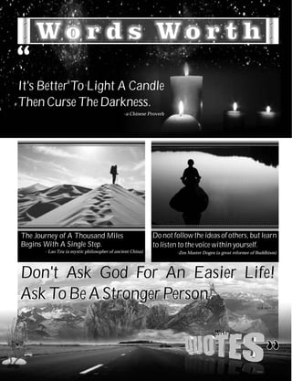 It's Better To Light A Candle
Then Curse The Darkness.
                                              -a Chinese Proverb




The Journey of A Thousand Miles                            Do not follow the ideas of others, but learn
Begins With A Single Step.                                 to listen to the voice within yourself.
       - Lao Tzu (a mystic philosopher of ancient China)           -Zen Master Dogen (a great reformer of Buddhism)




Don't Ask God For An Easier Life!
Ask To Be A Stronger Person.
                                                                                                        -unknown
 