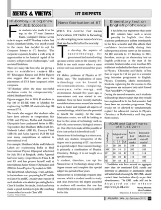 IIT-Bombay - a big draw                          Nano fabrication at IIT                                      Elementary test on
      for JEE toppers                                                                                           English proficiency


F          or students who made it to the
           top in the IIT-Joint Entrance
           Exam, Computer Science seems
to be in vogue, and IIT-Bombay is their first
choice. Shubham Mehta, who stood second
                                                  With its centre for nano
                                                  fabrication, IIT Delhi is focusing

                                                  that are beneficial to the society.
                                                                                                    I
                                                                                            t has been our experience that some
                                                                                            JEE entrants have such a severe
                                                                                            paucity in English, that their
                                                  on developing new nano-devices academic performance suffers inordinately
                                                                                      in the first semester and this affects their




                                                  T
in the exam, has decided to opt for                                                                 confidence detrimentally during their
Computer Science in IIT, Bombay. “The                       o develop the aspects of                subsequent academic career at the institute.
corporate exposure, besides a wide array of                 nanotechnology, the                     All JEE entrants to IIT Bombay in 2011,
opportunities in the financial capital of the               government had started setting          therefore, undergo an elementary test on
country, will give us lot of advantages,” said    up nano-science units in the country. IIT-        English proficiency at the start of the
an elated Shubham.                                Delhi is one such centre where a nano             semester. Students who score less than 20%
There are many like him who are giving a          science unit was started around five years        in this test and who further have a total score
miss to established centres like                  ago.                                              in Physics, Chemistry and Maths of less
IIT- Kharagpur, Kanpur and Delhi. Figures         VR Mehta, professor of Physics at IIT             than or equal to 150 are put in a semester
also suggest that over the years the                                                                long intensive programme in English,
                                                  Delhi, says, “The implications of nano
placements of IIT-B have surpassed other                                                            Physics, Chemistry, Maths immediately.
                                                  technology can be found in
campuses.                                                                                           Students registering for the courses in this
                                                  telecommunications, computing,
                                                                                                    Programme are evaluated only with Passed
“IIT-Bombay offers the most successful            aerospace, solar energy, and
                                                                                                    /Not Passed (PP/NP) grades.
incubation centre for entrepreneurship,”          environment. Around five years ago, a
added Shubham Mehta.                                                                                During the second semester, such students
                                                  nano-science unit was started in our
                                                                                                    will undergo those courses that they would
Figures suggest that in 2010, 69 students in      institute. Now we have recently started a         have registered for in the first semester, had
top 100 of IIT-JEE went to Mumbai for             nanofabrication centre around six months          there been no intensive programme. They
engineering. In 2009, 62 students in top 100      back to foster and expand all aspects of          would not be allowed to simultaneously
went to IIT-B.                                    nanotechnology, which have the potential          register for advanced courses in Physics,
The trends also suggest that students who         to benefit the country. At the nano-              Chemistry or Mathematics until they pass
have been selected in competitions like           fabrication centre, we will be looking at         these courses.
NTSE, and Physics, Maths and Chemistry            four to five areas of technology such as
Olympiads have performed better in IITs.          fuel cells, nano-sensors, biological sensors              MQMR and Cut-off marks
Top rankers like Shubham Mehta (AIR-02),          etc. Our effort is to make all this possible at              of IIT-JEE 2011
Nisheeth Lahoti (AIR 05), Tanmya Vittal
                                                  a low cost so that it is beneficial to all. ”
                                                                                                                               Merit    Extended
                                                                                                     Category




(AIR-10), and Astha Agarwal (AIR 90) had                                                                         Subject wise
                                                  Nanoscience & technology is a minor area,                                    List     Merit List
won many competitions at national &                                                                                cut-off
                                                  which any student, irrespective of the                                      cut-off    cut-off
international level.
                                                  degree one is pursuing at IIT, can choose                      C    P    M marks       marks*
For example, Shubham Mehta and Nisheeth
                                                  as a special subject. Since nanotechnology        GE           20   20   34   229        203
Lahoti are representing India in 42nd
                                                  is primarily a combination of Physics,            OBC          18   18   31   207        183
International Physics Olympiad scheduled
                                                  Chemistry, Biology, it is not taught as a         SC           10   10   17   119        114
for July 2011 at Bangkok. Astha Agarwal
                                                  specific course.                                  ST           10   10   17   115        102
had won many competitions in Class X, XI
and XII and has proven herself well at            A student, therefore, can opt for                 PD       10 10 17          115         102
International Junior Science Olympiads and        Nanoscience & Technology along with a             * Candidates who have secured an aggregate
(IJSO) & Asian Physics Olympiads in 2009.         degree course and complete this special           more than the mentioned EML cutoffs and
The latest trend, which may create a debate,      subject in a period of four years.                interested in admission to Institutions which
                                                  Nanoscience & Technology requires nine            will admit students using the JEE EML, should
is that students start preparing for IITs while
                                                  courses, which a student needs to study           contact those Institutions directly as per their
in Class VIII and IX. Data says success rate of
                                                                                                    advertisements. The EML ranks will not be
such students who started preparing before        and clear. However, the degree awarded
                                                                                                    displayed on the website
Class X doubles. No doubt, Shubham Mehta          to students will mention that one has
                                                                                                    http://www.jee.iitk.ac.in/
made a good decision to join the coaching         cleared this minor area. There is no added
classes when he was in Class VIII.                fee for this.
Courtesy - Times of India

                                                                                                         ANUNAAD - XXIV (JULY-SEPTEMBER 2011)    09
 