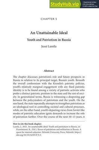 CHAPTER 5
An Unattainable Ideal
Youth and Patriotism in Russia
Jussi Lassila
Abstract
The chapter discusses patriotism’s role and future prospects in
Russia in relation to its principal target, Russia’s youth. Beneath
the overall conformism with the Kremlin’s patriotic policies,
youth’s relatively marginal engagement with any fixed patriotic
identity is to be found among a variety of patriotic activists who
prefer a distinct patriotic position to the state and the rest of soci-
ety. In generational terms, Russia is witnessing a deepening gap
between the policymakers of patriotism and the youth. On the
one hand, the state repeatedly attempts to strengthen patriotism as
an ideological tool in controlling societal and cultural processes,
while, on the other hand, youth’s departing views from Soviet-like
modes of patriotic education ignite demands to increase the role
of patriotism further. Over the course of the next 10–15 years, it
How to cite this book chapter:
Lassila, J., 2021. An unattainable ideal: Youth and patriotism in Russia, in:
Pynnöniemi, K., (Ed.), Nexus of patriotism and militarism in Russia: A
quest for internal cohesion. Helsinki University Press, Helsinki. https://
doi.org/10.33134/HUP-9-5
 