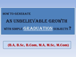 HOW TO GENERATE

 AN UNBELIEVABLE GROWTH
WITH SIMPLE GRADUATION SUBJECTS          ?


  (B.A, B.Sc, B.Com, M.A, M.Sc, M.Com)
 