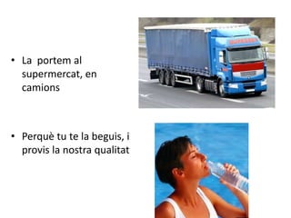 • La portem al
  supermercat, en
  camions



• Perquè tu te la beguis, i
  provis la nostra qualitat
 