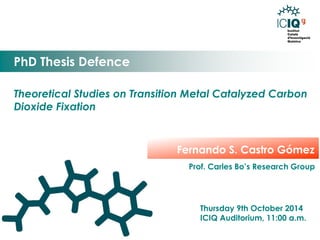 Theoretical Studies on Transition Metal Catalyzed Carbon Dioxide Fixation 
PhD Thesis Defence 
Thursday 9th October 2014 
ICIQ Auditorium, 11:00 a.m. 
Fernando S. Castro Gómez 
Prof. Carles Bo’s Research Group 