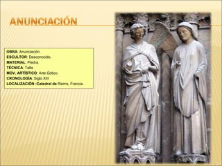 OBRA: Anunciación.
ESCULTOR: Desconocido.
MATERIAL: Piedra.
TÉCNICA: Talla
MOV. ARTÍSTICO: Arte Gótico
CRONOLOGÍA: Siglo XIII
LOCALIZACIÓN :Catedral de Reims, Francia.

 