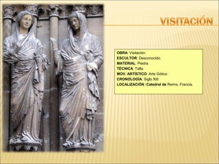 OBRA: Visitación.
ESCULTOR: Desconocido.
MATERIAL: Piedra.
TÉCNICA: Talla.
MOV. ARTÍSTICO: Arte Gótico
CRONOLOGÍA: Siglo XIII
LOCALIZACIÓN :Catedral de Reims, Francia.

 