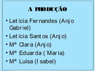 A PRODUÇÃO
• Let ícia Fernandes (Anj o
Gabriel)
• Let ícia Sant os (Anj o)
• Mª Clara (Anj o)
• Mª Eduarda ( Maria)
• Mª Luísa (I sabel)
 